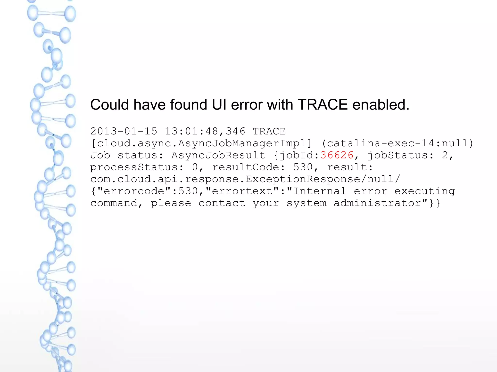 Could have found UI error with TRACE enabled.
2013-01-15 13:01:48,346 TRACE
[cloud.async.AsyncJobManagerImpl] (catalina-exec-14:null)
Job status: AsyncJobResult {jobId:36626, jobStatus: 2,
processStatus: 0, resultCode: 530, result:
com.cloud.api.response.ExceptionResponse/null/
{"errorcode":530,"errortext":"Internal error executing
command, please contact your system administrator"}}
 