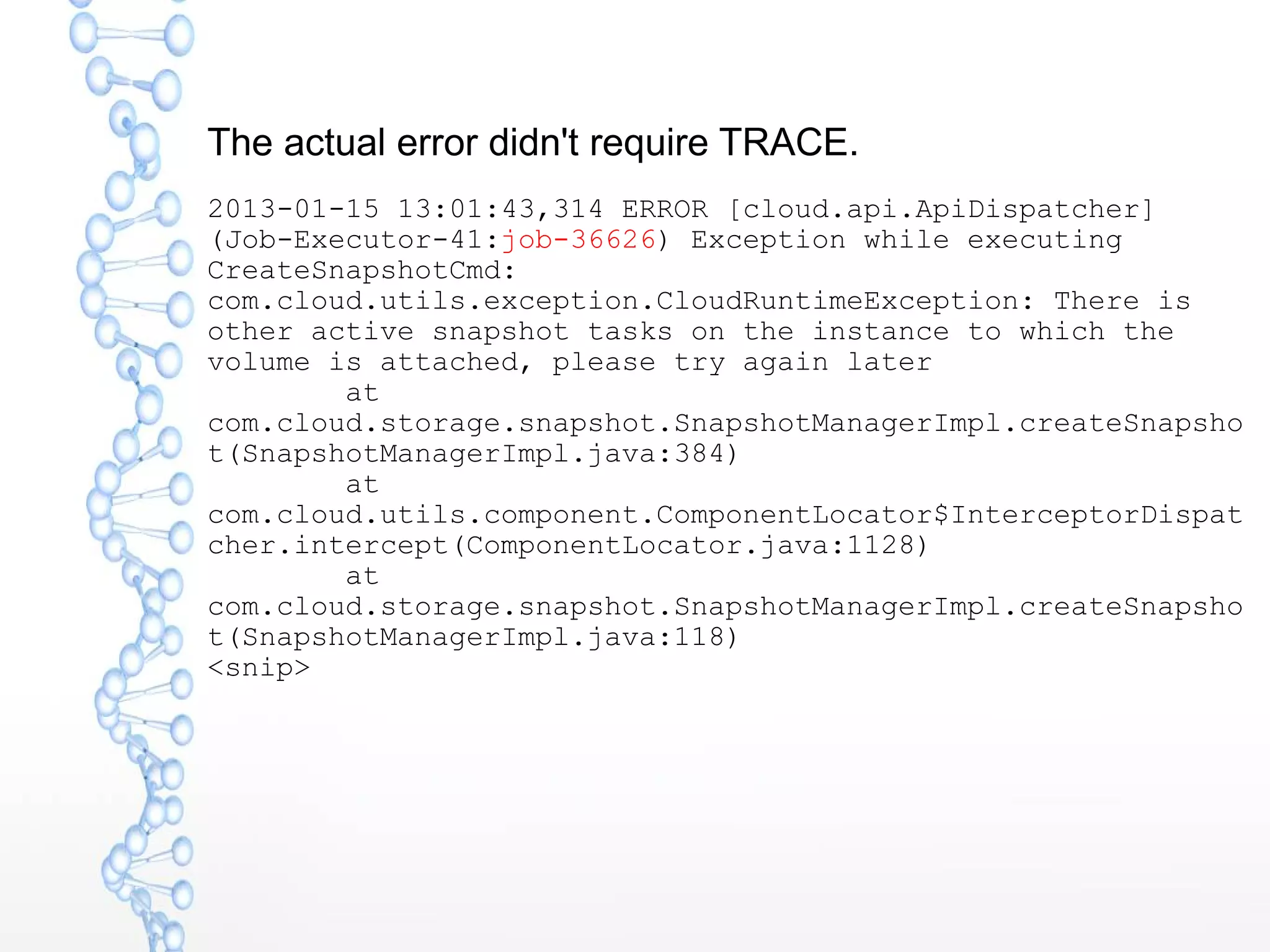 The actual error didn't require TRACE.
2013-01-15 13:01:43,314 ERROR [cloud.api.ApiDispatcher]
(Job-Executor-41:job-36626) Exception while executing
CreateSnapshotCmd:
com.cloud.utils.exception.CloudRuntimeException: There is
other active snapshot tasks on the instance to which the
volume is attached, please try again later
at
com.cloud.storage.snapshot.SnapshotManagerImpl.createSnapsho
t(SnapshotManagerImpl.java:384)
at
com.cloud.utils.component.ComponentLocator$InterceptorDispat
cher.intercept(ComponentLocator.java:1128)
at
com.cloud.storage.snapshot.SnapshotManagerImpl.createSnapsho
t(SnapshotManagerImpl.java:118)
<snip>
 