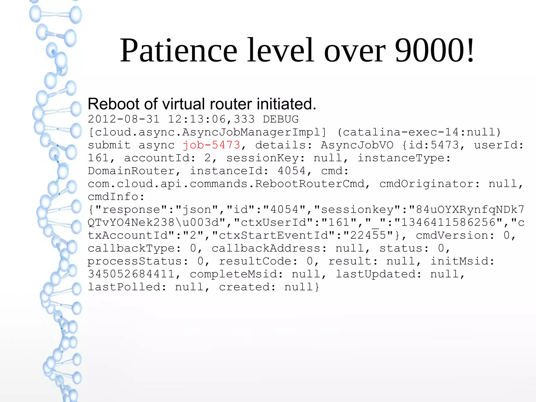Patience level over 9000!
Reboot of virtual router initiated.
2012-08-31 12:13:06,333 DEBUG
[cloud.async.AsyncJobManagerImpl] (catalina-exec-14:null)
submit async job-5473, details: AsyncJobVO {id:5473, userId:
161, accountId: 2, sessionKey: null, instanceType:
DomainRouter, instanceId: 4054, cmd:
com.cloud.api.commands.RebootRouterCmd, cmdOriginator: null,
cmdInfo:
{"response":"json","id":"4054","sessionkey":"84uOYXRynfqNDk7
QTvYO4Nek238u003d","ctxUserId":"161","_":"1346411586256","c
txAccountId":"2","ctxStartEventId":"22455"}, cmdVersion: 0,
callbackType: 0, callbackAddress: null, status: 0,
processStatus: 0, resultCode: 0, result: null, initMsid:
345052684411, completeMsid: null, lastUpdated: null,
lastPolled: null, created: null}
 