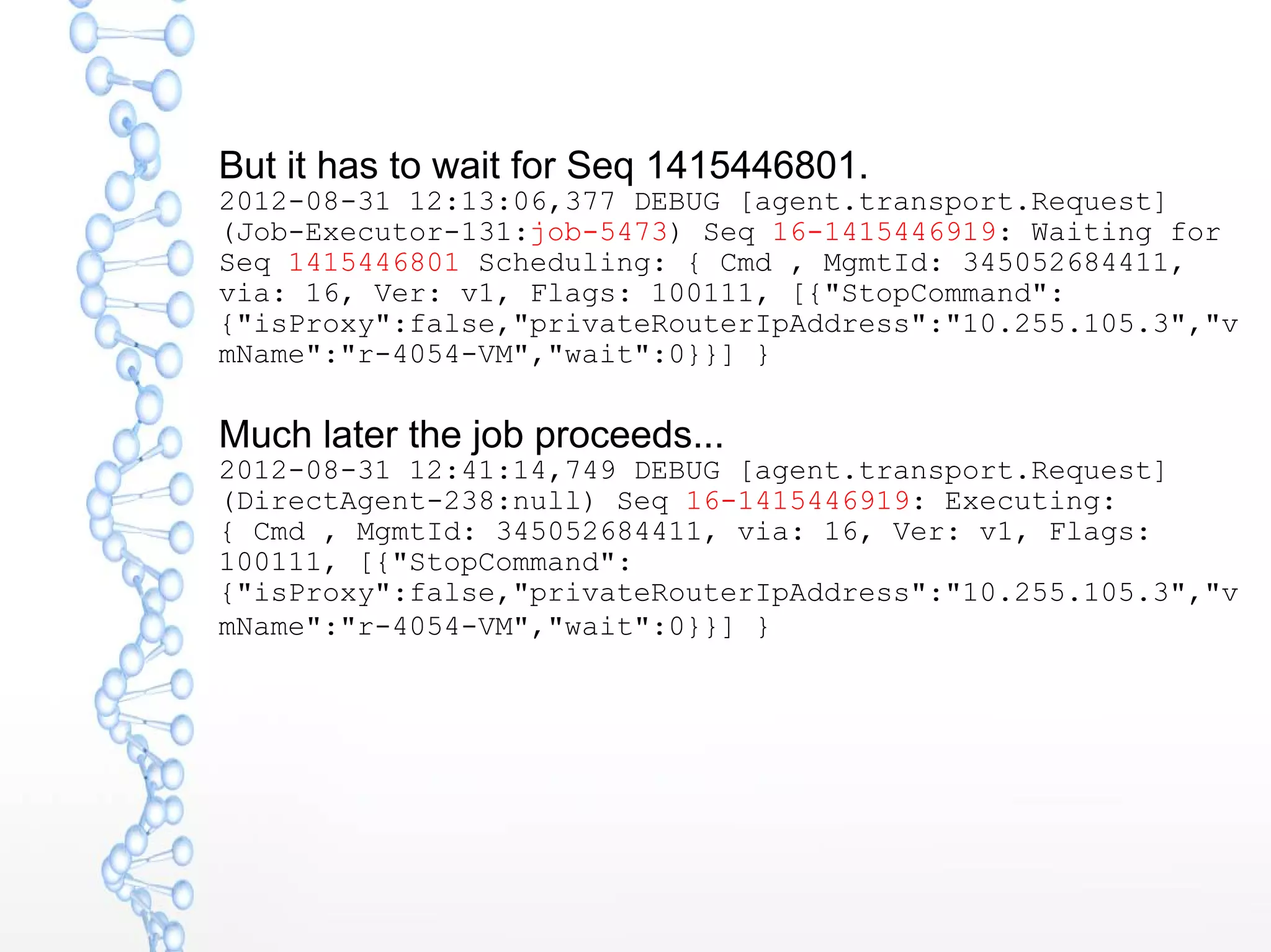 But it has to wait for Seq 1415446801.
2012-08-31 12:13:06,377 DEBUG [agent.transport.Request]
(Job-Executor-131:job-5473) Seq 16-1415446919: Waiting for
Seq 1415446801 Scheduling: { Cmd , MgmtId: 345052684411,
via: 16, Ver: v1, Flags: 100111, [{"StopCommand":
{"isProxy":false,"privateRouterIpAddress":"10.255.105.3","v
mName":"r-4054-VM","wait":0}}] }
Much later the job proceeds...
2012-08-31 12:41:14,749 DEBUG [agent.transport.Request]
(DirectAgent-238:null) Seq 16-1415446919: Executing:
{ Cmd , MgmtId: 345052684411, via: 16, Ver: v1, Flags:
100111, [{"StopCommand":
{"isProxy":false,"privateRouterIpAddress":"10.255.105.3","v
mName":"r-4054-VM","wait":0}}] }
 