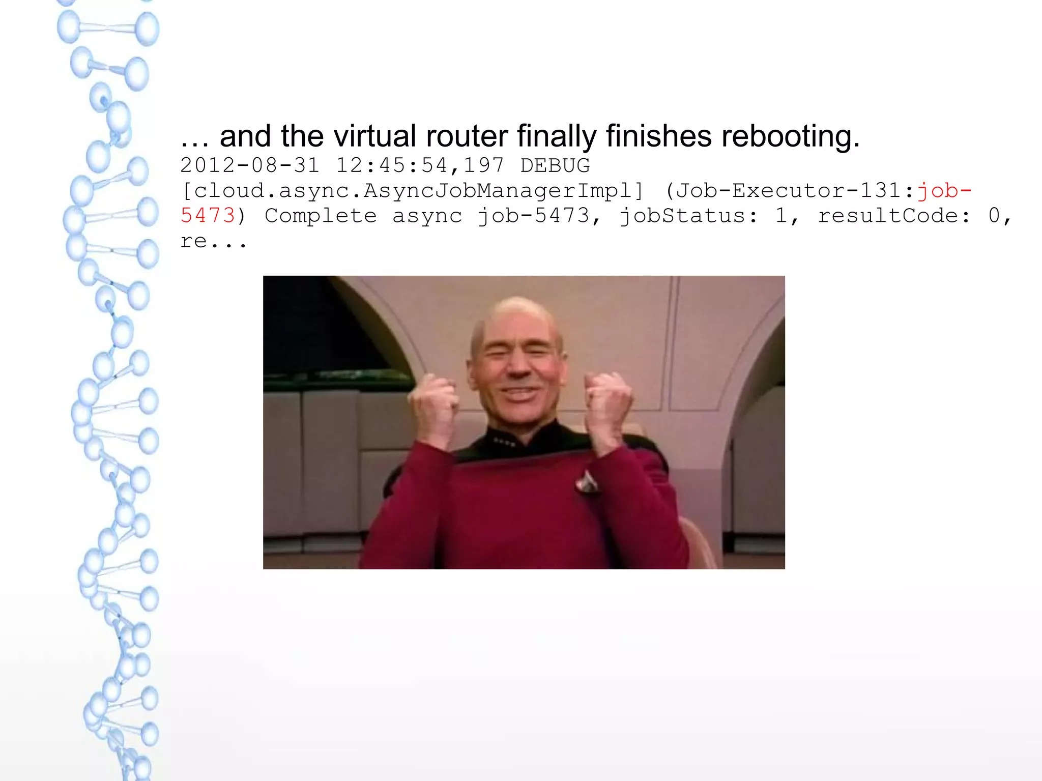 … and the virtual router finally finishes rebooting.
2012-08-31 12:45:54,197 DEBUG
[cloud.async.AsyncJobManagerImpl] (Job-Executor-131:job-
5473) Complete async job-5473, jobStatus: 1, resultCode: 0,
re...
 