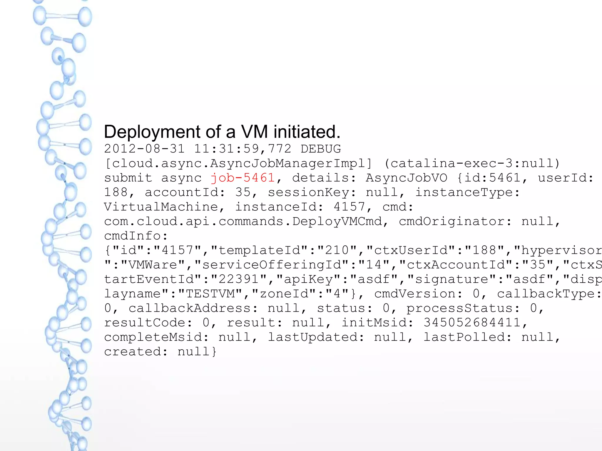 Deployment of a VM initiated.
2012-08-31 11:31:59,772 DEBUG
[cloud.async.AsyncJobManagerImpl] (catalina-exec-3:null)
submit async job-5461, details: AsyncJobVO {id:5461, userId:
188, accountId: 35, sessionKey: null, instanceType:
VirtualMachine, instanceId: 4157, cmd:
com.cloud.api.commands.DeployVMCmd, cmdOriginator: null,
cmdInfo:
{"id":"4157","templateId":"210","ctxUserId":"188","hypervisor
":"VMWare","serviceOfferingId":"14","ctxAccountId":"35","ctxS
tartEventId":"22391","apiKey":"asdf","signature":"asdf","disp
layname":"TESTVM","zoneId":"4"}, cmdVersion: 0, callbackType:
0, callbackAddress: null, status: 0, processStatus: 0,
resultCode: 0, result: null, initMsid: 345052684411,
completeMsid: null, lastUpdated: null, lastPolled: null,
created: null}
 