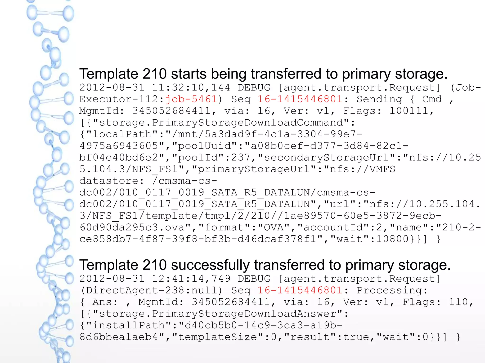 Template 210 starts being transferred to primary storage.
2012-08-31 11:32:10,144 DEBUG [agent.transport.Request] (Job-
Executor-112:job-5461) Seq 16-1415446801: Sending { Cmd ,
MgmtId: 345052684411, via: 16, Ver: v1, Flags: 100111,
[{"storage.PrimaryStorageDownloadCommand":
{"localPath":"/mnt/5a3dad9f-4c1a-3304-99e7-
4975a6943605","poolUuid":"a08b0cef-d377-3d84-82c1-
bf04e40bd6e2","poolId":237,"secondaryStorageUrl":"nfs://10.25
5.104.3/NFS_FS1","primaryStorageUrl":"nfs://VMFS
datastore: /cmsma-cs-
dc002/010_0117_0019_SATA_R5_DATALUN/cmsma-cs-
dc002/010_0117_0019_SATA_R5_DATALUN","url":"nfs://10.255.104.
3/NFS_FS1/template/tmpl/2/210//1ae89570-60e5-3872-9ecb-
60d90da295c3.ova","format":"OVA","accountId":2,"name":"210-2-
ce858db7-4f87-39f8-bf3b-d46dcaf378f1","wait":10800}}] }
Template 210 successfully transferred to primary storage.
2012-08-31 12:41:14,749 DEBUG [agent.transport.Request]
(DirectAgent-238:null) Seq 16-1415446801: Processing:
{ Ans: , MgmtId: 345052684411, via: 16, Ver: v1, Flags: 110,
[{"storage.PrimaryStorageDownloadAnswer":
{"installPath":"d40cb5b0-14c9-3ca3-a19b-
8d6bbea1aeb4","templateSize":0,"result":true,"wait":0}}] }
 