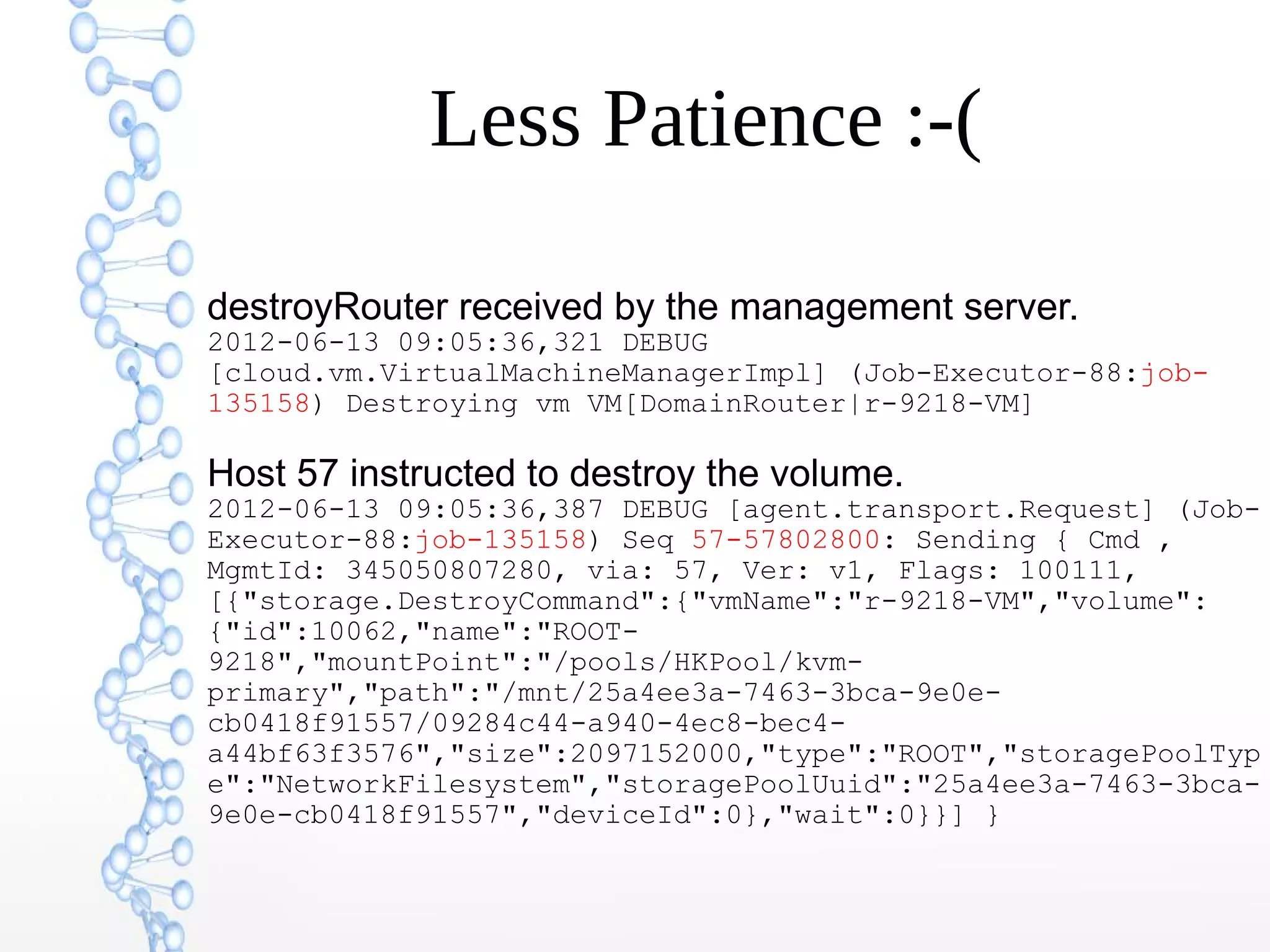 Less Patience :-(
destroyRouter received by the management server.
2012-06-13 09:05:36,321 DEBUG
[cloud.vm.VirtualMachineManagerImpl] (Job-Executor-88:job-
135158) Destroying vm VM[DomainRouter|r-9218-VM]
Host 57 instructed to destroy the volume.
2012-06-13 09:05:36,387 DEBUG [agent.transport.Request] (Job-
Executor-88:job-135158) Seq 57-57802800: Sending { Cmd ,
MgmtId: 345050807280, via: 57, Ver: v1, Flags: 100111,
[{"storage.DestroyCommand":{"vmName":"r-9218-VM","volume":
{"id":10062,"name":"ROOT-
9218","mountPoint":"/pools/HKPool/kvm-
primary","path":"/mnt/25a4ee3a-7463-3bca-9e0e-
cb0418f91557/09284c44-a940-4ec8-bec4-
a44bf63f3576","size":2097152000,"type":"ROOT","storagePoolTyp
e":"NetworkFilesystem","storagePoolUuid":"25a4ee3a-7463-3bca-
9e0e-cb0418f91557","deviceId":0},"wait":0}}] }
 
