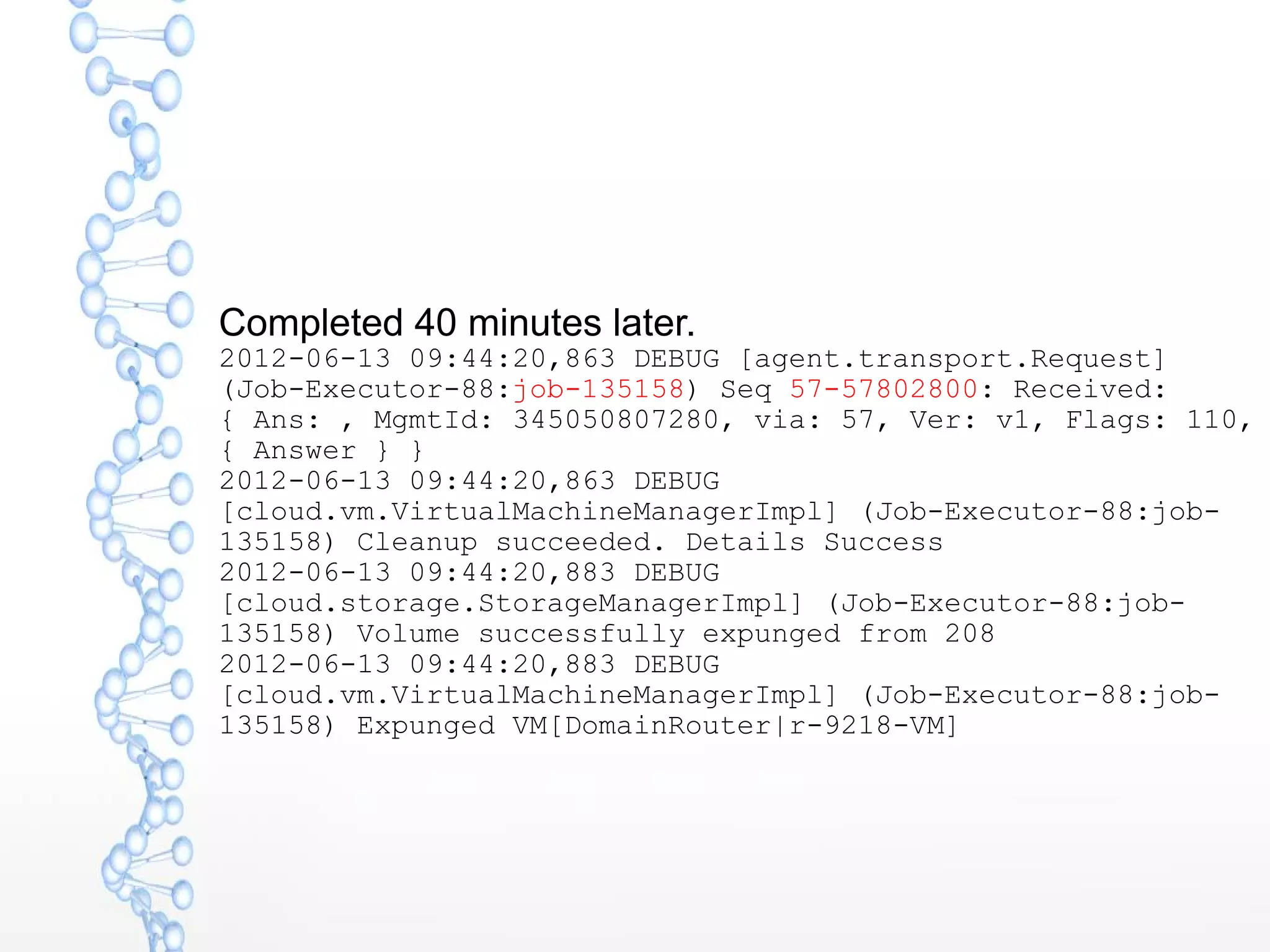 Completed 40 minutes later.
2012-06-13 09:44:20,863 DEBUG [agent.transport.Request]
(Job-Executor-88:job-135158) Seq 57-57802800: Received:
{ Ans: , MgmtId: 345050807280, via: 57, Ver: v1, Flags: 110,
{ Answer } }
2012-06-13 09:44:20,863 DEBUG
[cloud.vm.VirtualMachineManagerImpl] (Job-Executor-88:job-
135158) Cleanup succeeded. Details Success
2012-06-13 09:44:20,883 DEBUG
[cloud.storage.StorageManagerImpl] (Job-Executor-88:job-
135158) Volume successfully expunged from 208
2012-06-13 09:44:20,883 DEBUG
[cloud.vm.VirtualMachineManagerImpl] (Job-Executor-88:job-
135158) Expunged VM[DomainRouter|r-9218-VM]
 