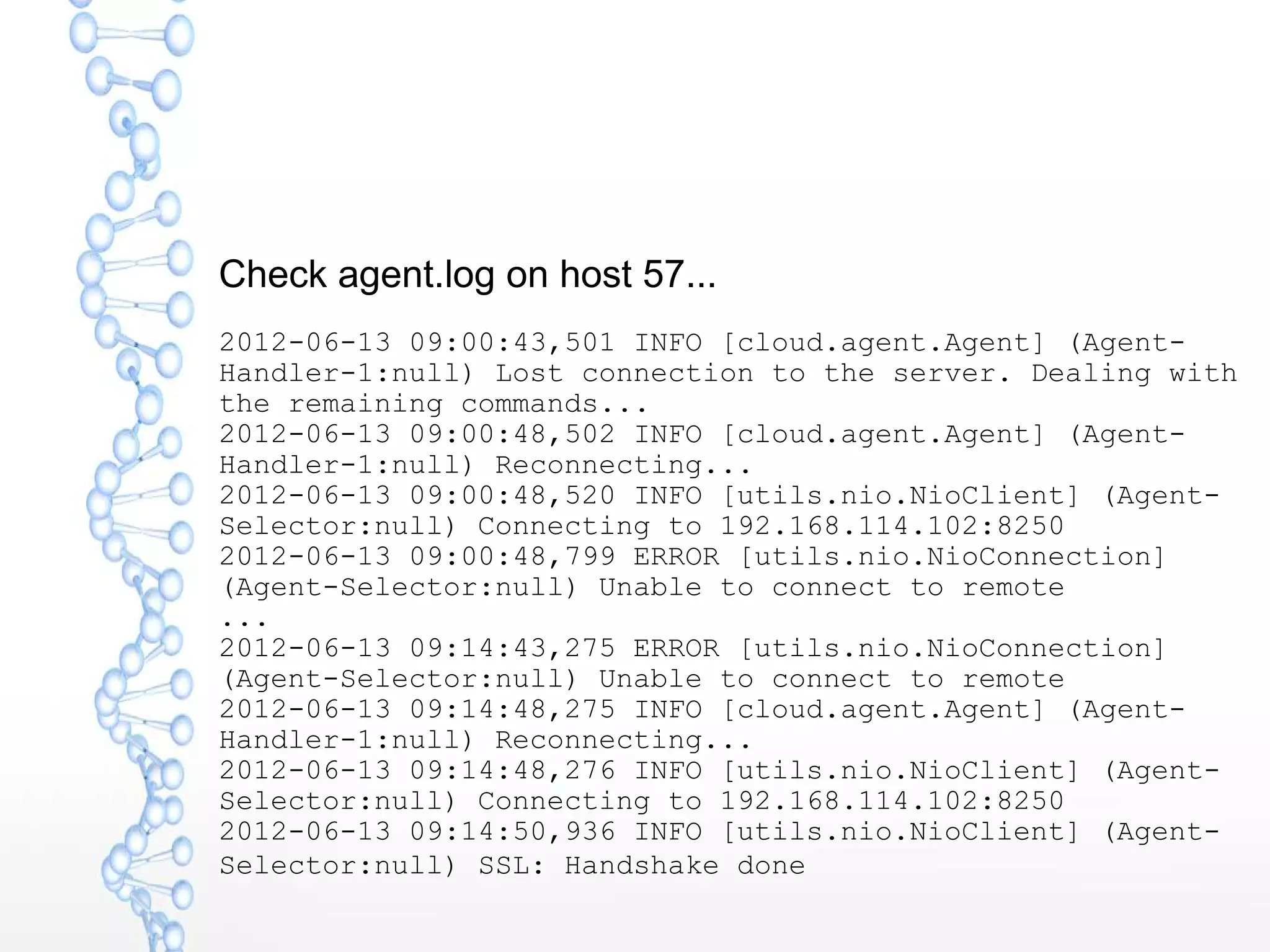 Check agent.log on host 57...
2012-06-13 09:00:43,501 INFO [cloud.agent.Agent] (Agent-
Handler-1:null) Lost connection to the server. Dealing with
the remaining commands...
2012-06-13 09:00:48,502 INFO [cloud.agent.Agent] (Agent-
Handler-1:null) Reconnecting...
2012-06-13 09:00:48,520 INFO [utils.nio.NioClient] (Agent-
Selector:null) Connecting to 192.168.114.102:8250
2012-06-13 09:00:48,799 ERROR [utils.nio.NioConnection]
(Agent-Selector:null) Unable to connect to remote
...
2012-06-13 09:14:43,275 ERROR [utils.nio.NioConnection]
(Agent-Selector:null) Unable to connect to remote
2012-06-13 09:14:48,275 INFO [cloud.agent.Agent] (Agent-
Handler-1:null) Reconnecting...
2012-06-13 09:14:48,276 INFO [utils.nio.NioClient] (Agent-
Selector:null) Connecting to 192.168.114.102:8250
2012-06-13 09:14:50,936 INFO [utils.nio.NioClient] (Agent-
Selector:null) SSL: Handshake done
 