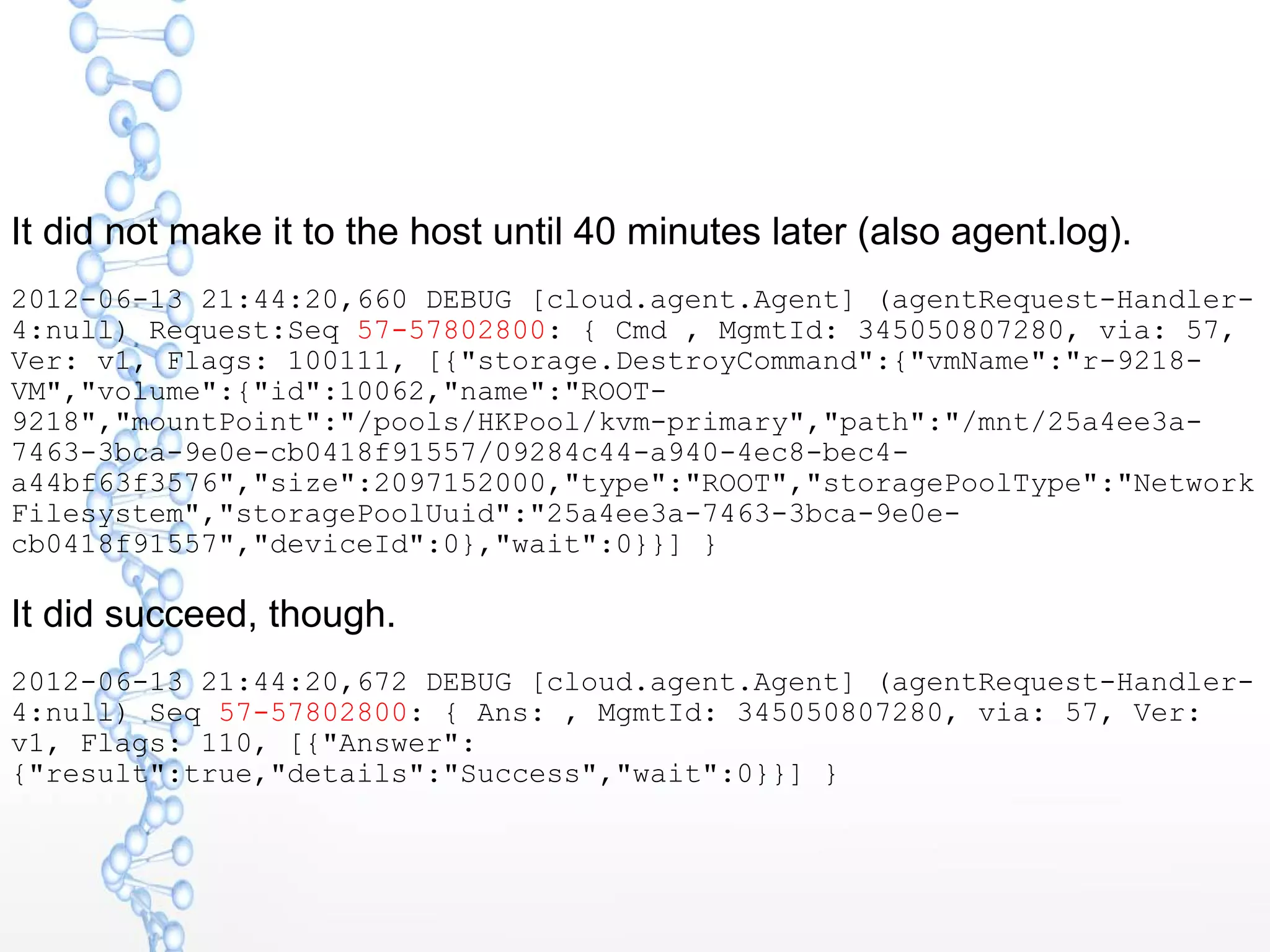 It did not make it to the host until 40 minutes later (also agent.log).
2012-06-13 21:44:20,660 DEBUG [cloud.agent.Agent] (agentRequest-Handler-
4:null) Request:Seq 57-57802800: { Cmd , MgmtId: 345050807280, via: 57,
Ver: v1, Flags: 100111, [{"storage.DestroyCommand":{"vmName":"r-9218-
VM","volume":{"id":10062,"name":"ROOT-
9218","mountPoint":"/pools/HKPool/kvm-primary","path":"/mnt/25a4ee3a-
7463-3bca-9e0e-cb0418f91557/09284c44-a940-4ec8-bec4-
a44bf63f3576","size":2097152000,"type":"ROOT","storagePoolType":"Network
Filesystem","storagePoolUuid":"25a4ee3a-7463-3bca-9e0e-
cb0418f91557","deviceId":0},"wait":0}}] }
It did succeed, though.
2012-06-13 21:44:20,672 DEBUG [cloud.agent.Agent] (agentRequest-Handler-
4:null) Seq 57-57802800: { Ans: , MgmtId: 345050807280, via: 57, Ver:
v1, Flags: 110, [{"Answer":
{"result":true,"details":"Success","wait":0}}] }
 