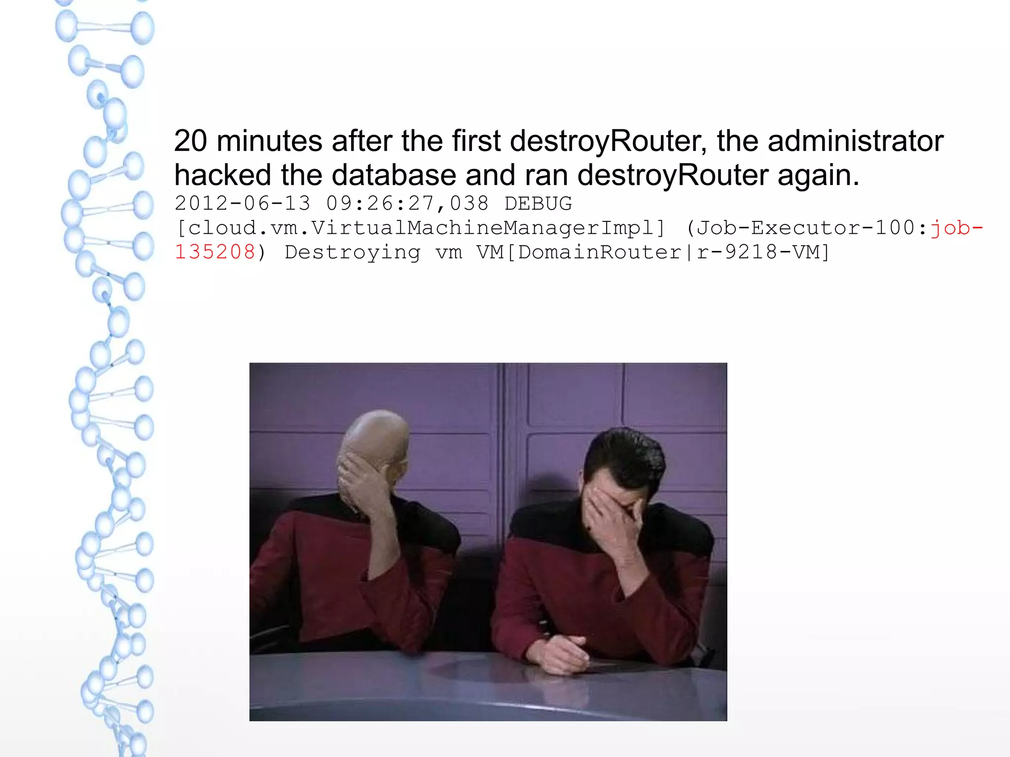 20 minutes after the first destroyRouter, the administrator
hacked the database and ran destroyRouter again.
2012-06-13 09:26:27,038 DEBUG
[cloud.vm.VirtualMachineManagerImpl] (Job-Executor-100:job-
135208) Destroying vm VM[DomainRouter|r-9218-VM]
 