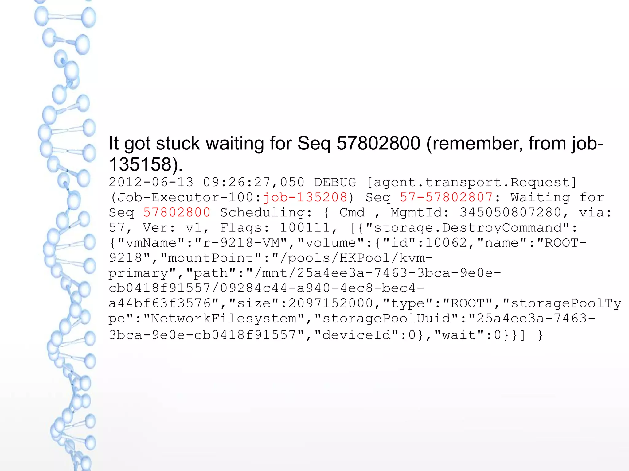 It got stuck waiting for Seq 57802800 (remember, from job-
135158).
2012-06-13 09:26:27,050 DEBUG [agent.transport.Request]
(Job-Executor-100:job-135208) Seq 57-57802807: Waiting for
Seq 57802800 Scheduling: { Cmd , MgmtId: 345050807280, via:
57, Ver: v1, Flags: 100111, [{"storage.DestroyCommand":
{"vmName":"r-9218-VM","volume":{"id":10062,"name":"ROOT-
9218","mountPoint":"/pools/HKPool/kvm-
primary","path":"/mnt/25a4ee3a-7463-3bca-9e0e-
cb0418f91557/09284c44-a940-4ec8-bec4-
a44bf63f3576","size":2097152000,"type":"ROOT","storagePoolTy
pe":"NetworkFilesystem","storagePoolUuid":"25a4ee3a-7463-
3bca-9e0e-cb0418f91557","deviceId":0},"wait":0}}] }
 