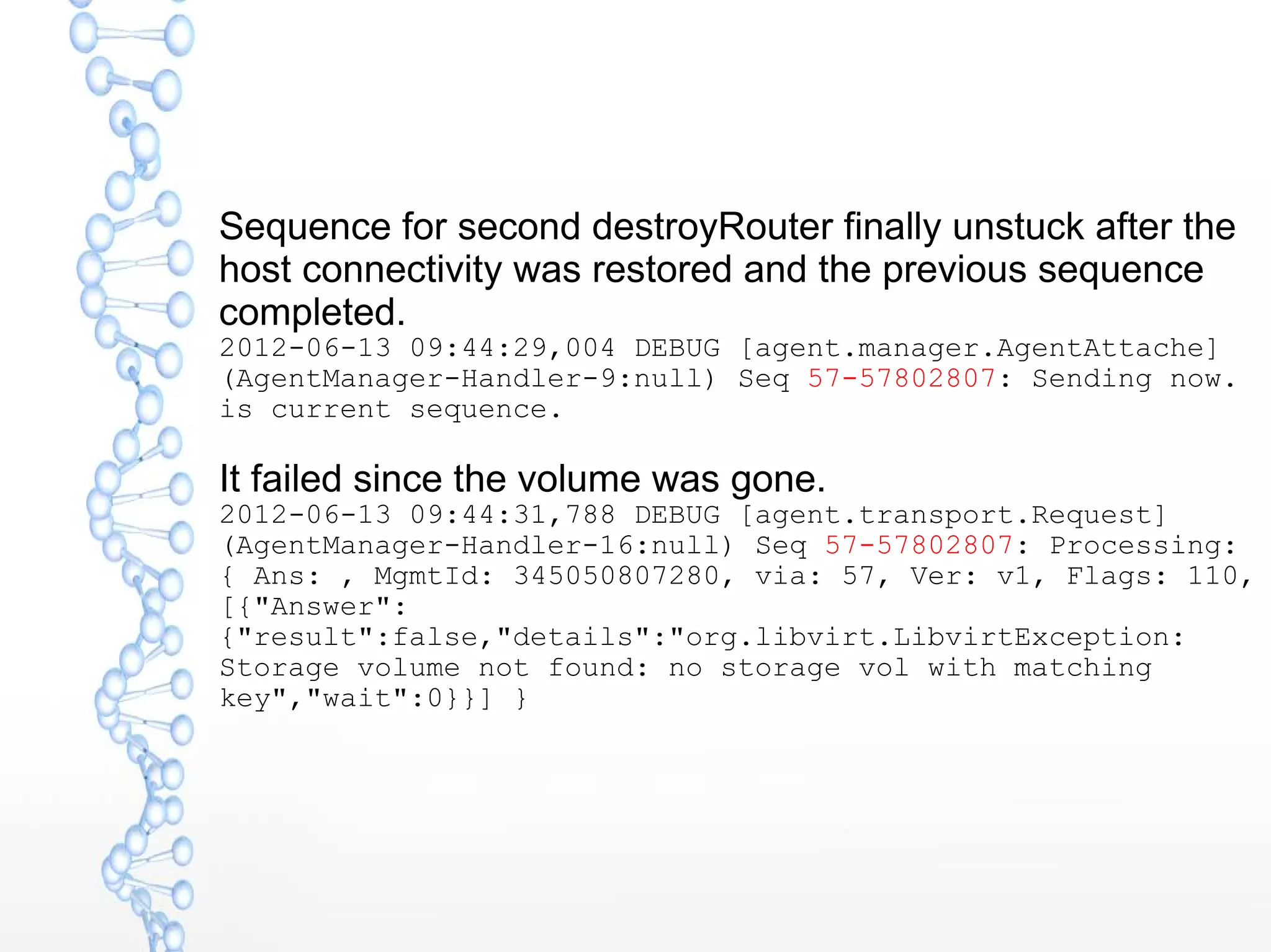 Sequence for second destroyRouter finally unstuck after the
host connectivity was restored and the previous sequence
completed.
2012-06-13 09:44:29,004 DEBUG [agent.manager.AgentAttache]
(AgentManager-Handler-9:null) Seq 57-57802807: Sending now.
is current sequence.
It failed since the volume was gone.
2012-06-13 09:44:31,788 DEBUG [agent.transport.Request]
(AgentManager-Handler-16:null) Seq 57-57802807: Processing:
{ Ans: , MgmtId: 345050807280, via: 57, Ver: v1, Flags: 110,
[{"Answer":
{"result":false,"details":"org.libvirt.LibvirtException:
Storage volume not found: no storage vol with matching
key","wait":0}}] }
 