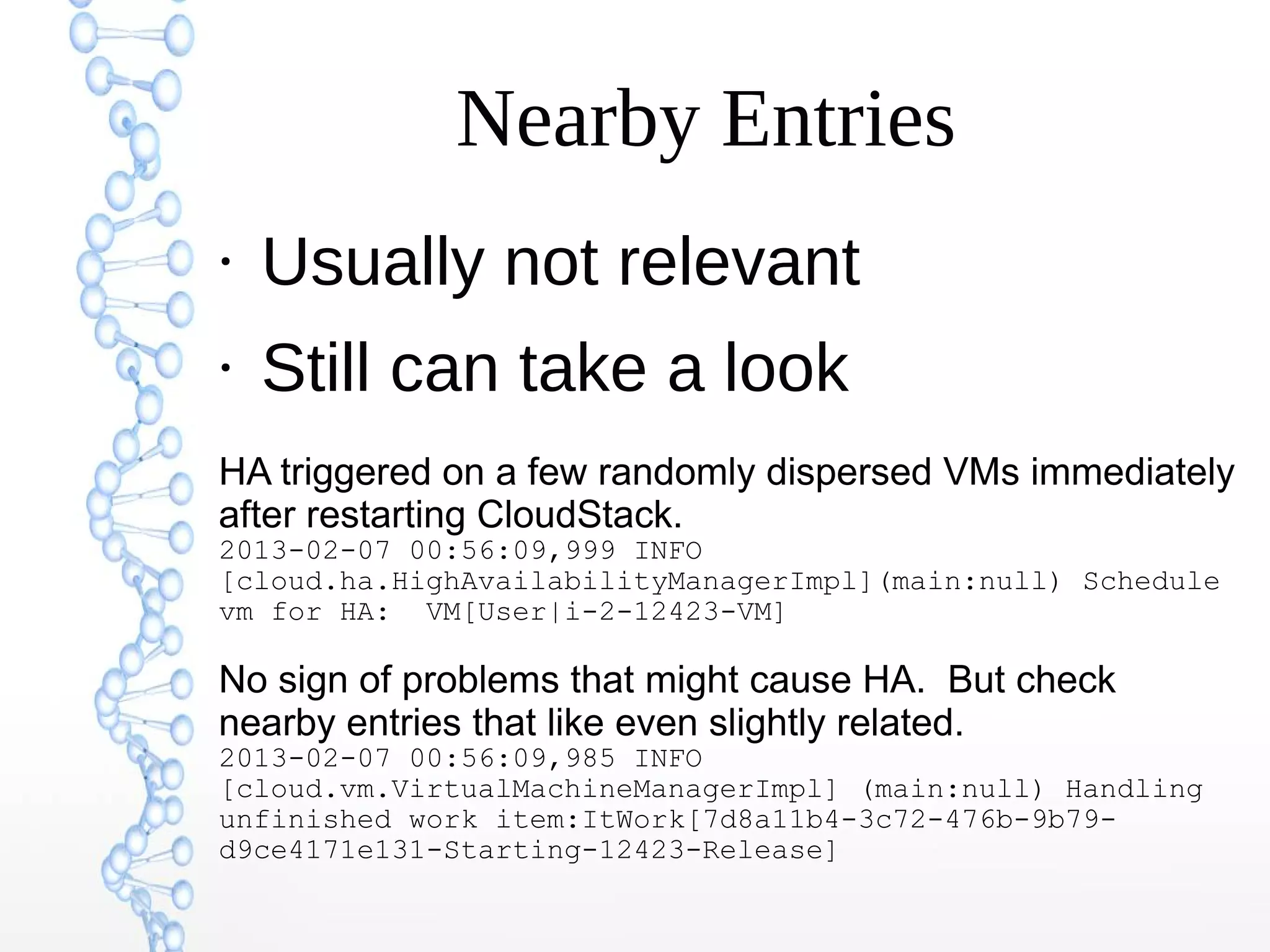 Nearby Entries
●
Usually not relevant
●
Still can take a look
HA triggered on a few randomly dispersed VMs immediately
after restarting CloudStack.
2013-02-07 00:56:09,999 INFO
[cloud.ha.HighAvailabilityManagerImpl](main:null) Schedule
vm for HA: VM[User|i-2-12423-VM]
No sign of problems that might cause HA. But check
nearby entries that like even slightly related.
2013-02-07 00:56:09,985 INFO
[cloud.vm.VirtualMachineManagerImpl] (main:null) Handling
unfinished work item:ItWork[7d8a11b4-3c72-476b-9b79-
d9ce4171e131-Starting-12423-Release]
 