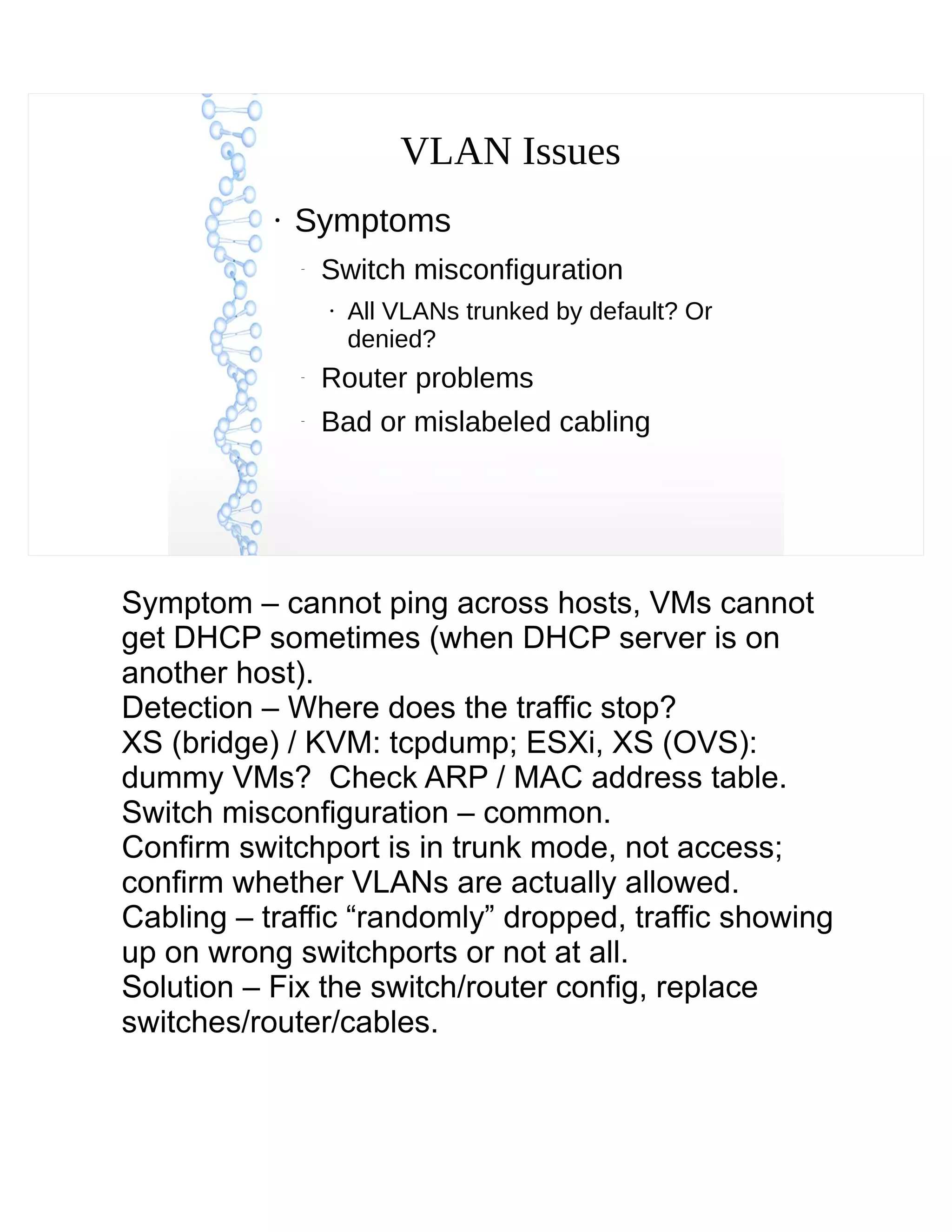 VLAN Issues
●
Symptoms
–
Switch misconfiguration
●
All VLANs trunked by default? Or
denied?
–
Router problems
–
Bad or mislabeled cabling
Symptom – cannot ping across hosts, VMs cannot
get DHCP sometimes (when DHCP server is on
another host).
Detection – Where does the traffic stop?
XS (bridge) / KVM: tcpdump; ESXi, XS (OVS):
dummy VMs? Check ARP / MAC address table.
Switch misconfiguration – common.
Confirm switchport is in trunk mode, not access;
confirm whether VLANs are actually allowed.
Cabling – traffic “randomly” dropped, traffic showing
up on wrong switchports or not at all.
Solution – Fix the switch/router config, replace
switches/router/cables.
 