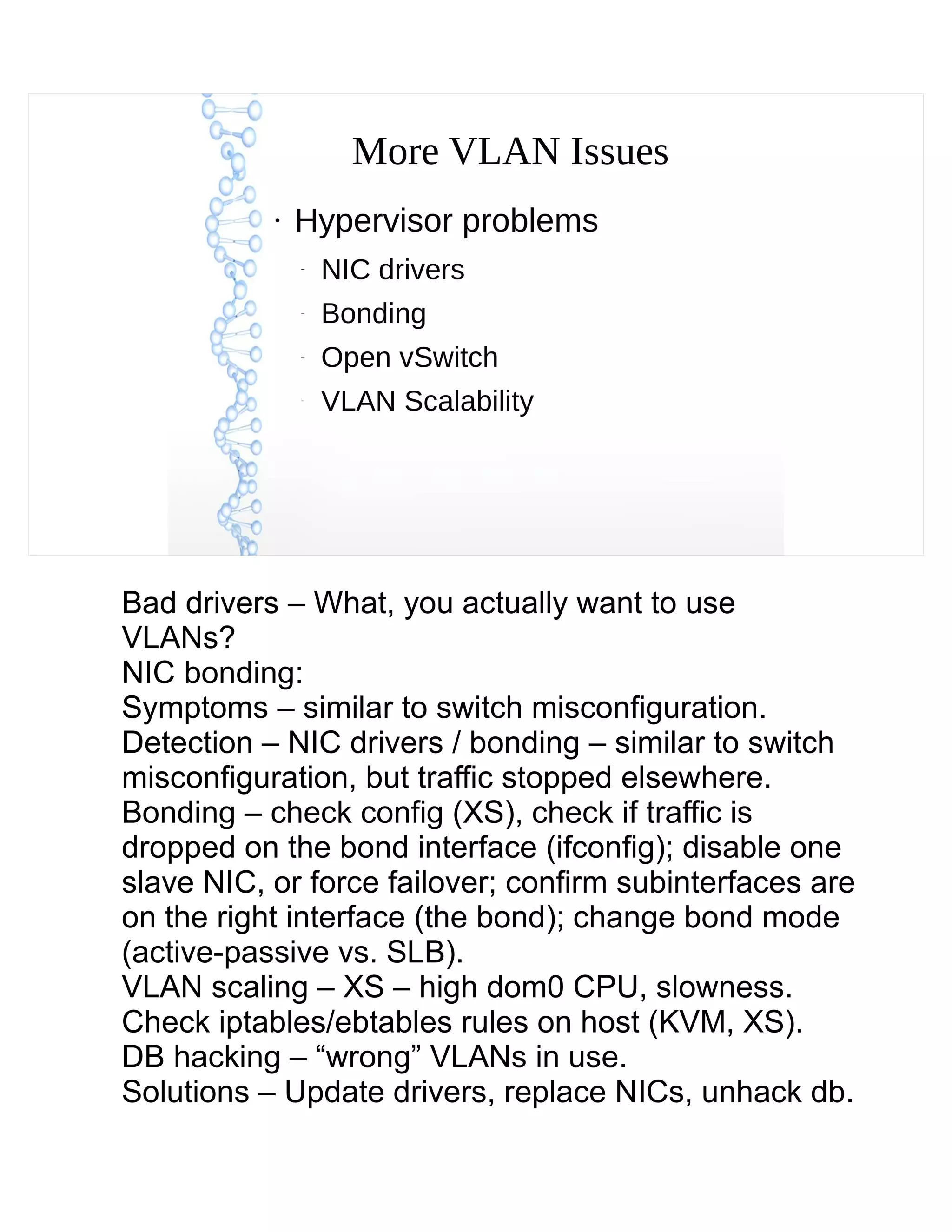 More VLAN Issues
●
Hypervisor problems
–
NIC drivers
–
Bonding
–
Open vSwitch
–
VLAN Scalability
Bad drivers – What, you actually want to use
VLANs?
NIC bonding:
Symptoms – similar to switch misconfiguration.
Detection – NIC drivers / bonding – similar to switch
misconfiguration, but traffic stopped elsewhere.
Bonding – check config (XS), check if traffic is
dropped on the bond interface (ifconfig); disable one
slave NIC, or force failover; confirm subinterfaces are
on the right interface (the bond); change bond mode
(active-passive vs. SLB).
VLAN scaling – XS – high dom0 CPU, slowness.
Check iptables/ebtables rules on host (KVM, XS).
DB hacking – “wrong” VLANs in use.
Solutions – Update drivers, replace NICs, unhack db.
 