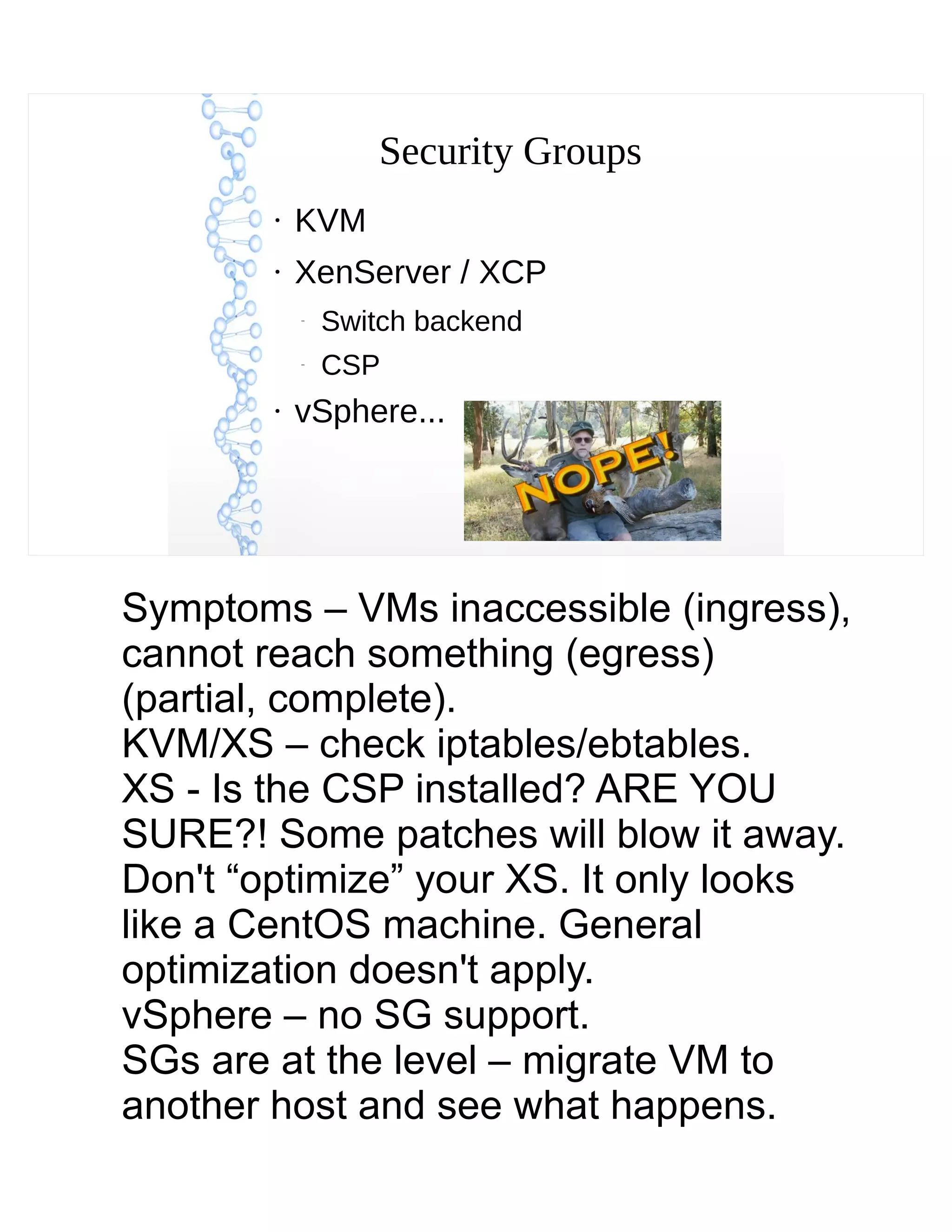 Security Groups
●
KVM
●
XenServer / XCP
–
Switch backend
–
CSP
●
vSphere...
Symptoms – VMs inaccessible (ingress),
cannot reach something (egress)
(partial, complete).
KVM/XS – check iptables/ebtables.
XS - Is the CSP installed? ARE YOU
SURE?! Some patches will blow it away.
Don't “optimize” your XS. It only looks
like a CentOS machine. General
optimization doesn't apply.
vSphere – no SG support.
SGs are at the level – migrate VM to
another host and see what happens.
 