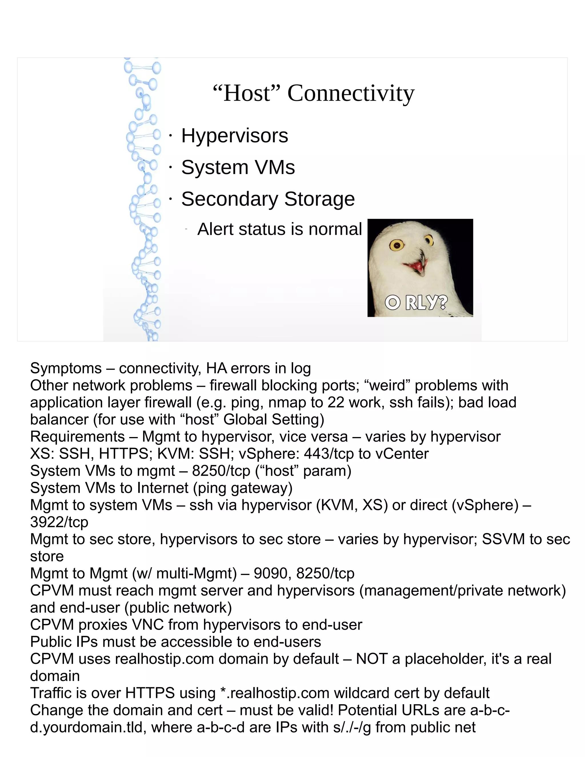 “Host” Connectivity
●
Hypervisors
●
System VMs
●
Secondary Storage
–
Alert status is normal
Symptoms – connectivity, HA errors in log
Other network problems – firewall blocking ports; “weird” problems with
application layer firewall (e.g. ping, nmap to 22 work, ssh fails); bad load
balancer (for use with “host” Global Setting)
Requirements – Mgmt to hypervisor, vice versa – varies by hypervisor
XS: SSH, HTTPS; KVM: SSH; vSphere: 443/tcp to vCenter
System VMs to mgmt – 8250/tcp (“host” param)
System VMs to Internet (ping gateway)
Mgmt to system VMs – ssh via hypervisor (KVM, XS) or direct (vSphere) –
3922/tcp
Mgmt to sec store, hypervisors to sec store – varies by hypervisor; SSVM to sec
store
Mgmt to Mgmt (w/ multi-Mgmt) – 9090, 8250/tcp
CPVM must reach mgmt server and hypervisors (management/private network)
and end-user (public network)
CPVM proxies VNC from hypervisors to end-user
Public IPs must be accessible to end-users
CPVM uses realhostip.com domain by default – NOT a placeholder, it's a real
domain
Traffic is over HTTPS using *.realhostip.com wildcard cert by default
Change the domain and cert – must be valid! Potential URLs are a-b-c-
d.yourdomain.tld, where a-b-c-d are IPs with s/./-/g from public net
 
