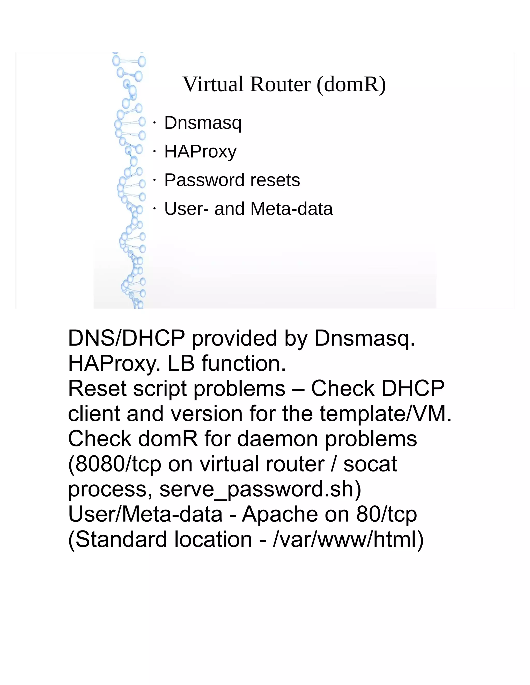 Virtual Router (domR)
●
Dnsmasq
●
HAProxy
●
Password resets
●
User- and Meta-data
DNS/DHCP provided by Dnsmasq.
HAProxy. LB function.
Reset script problems – Check DHCP
client and version for the template/VM.
Check domR for daemon problems
(8080/tcp on virtual router / socat
process, serve_password.sh)
User/Meta-data - Apache on 80/tcp
(Standard location - /var/www/html)
 