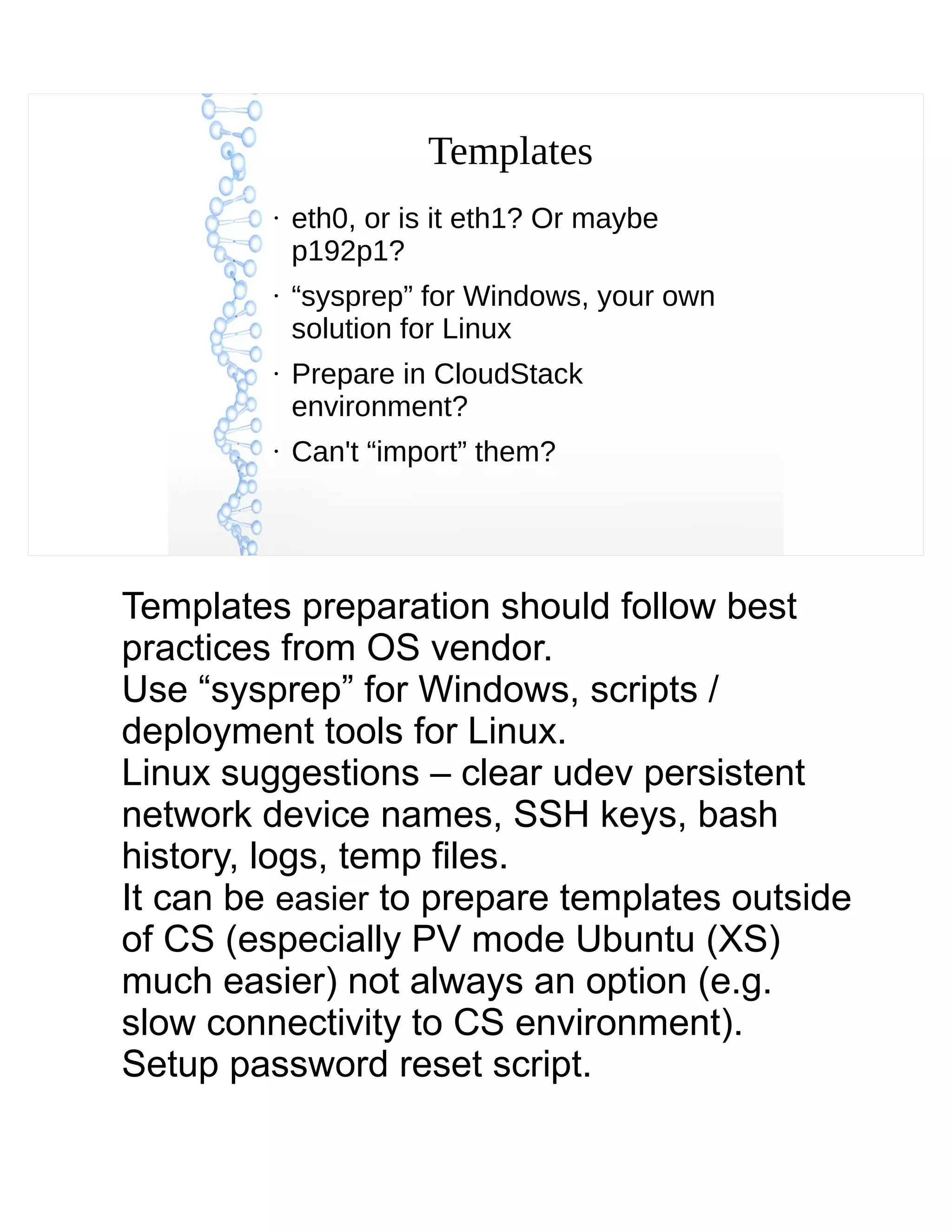 Templates
●
eth0, or is it eth1? Or maybe
p192p1?
●
“sysprep” for Windows, your own
solution for Linux
●
Prepare in CloudStack
environment?
●
Can't “import” them?
Templates preparation should follow best
practices from OS vendor.
Use “sysprep” for Windows, scripts /
deployment tools for Linux.
Linux suggestions – clear udev persistent
network device names, SSH keys, bash
history, logs, temp files.
It can be easier to prepare templates outside
of CS (especially PV mode Ubuntu (XS)
much easier) not always an option (e.g.
slow connectivity to CS environment).
Setup password reset script.
 