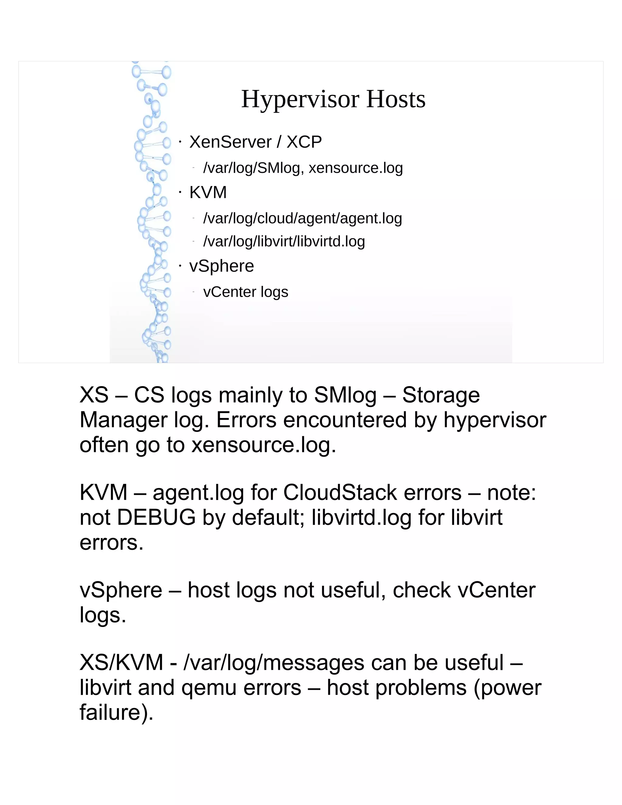 Hypervisor Hosts
●
XenServer / XCP
–
/var/log/SMlog, xensource.log
●
KVM
–
/var/log/cloud/agent/agent.log
–
/var/log/libvirt/libvirtd.log
●
vSphere
–
vCenter logs
XS – CS logs mainly to SMlog – Storage
Manager log. Errors encountered by hypervisor
often go to xensource.log.
KVM – agent.log for CloudStack errors – note:
not DEBUG by default; libvirtd.log for libvirt
errors.
vSphere – host logs not useful, check vCenter
logs.
XS/KVM - /var/log/messages can be useful –
libvirt and qemu errors – host problems (power
failure).
 