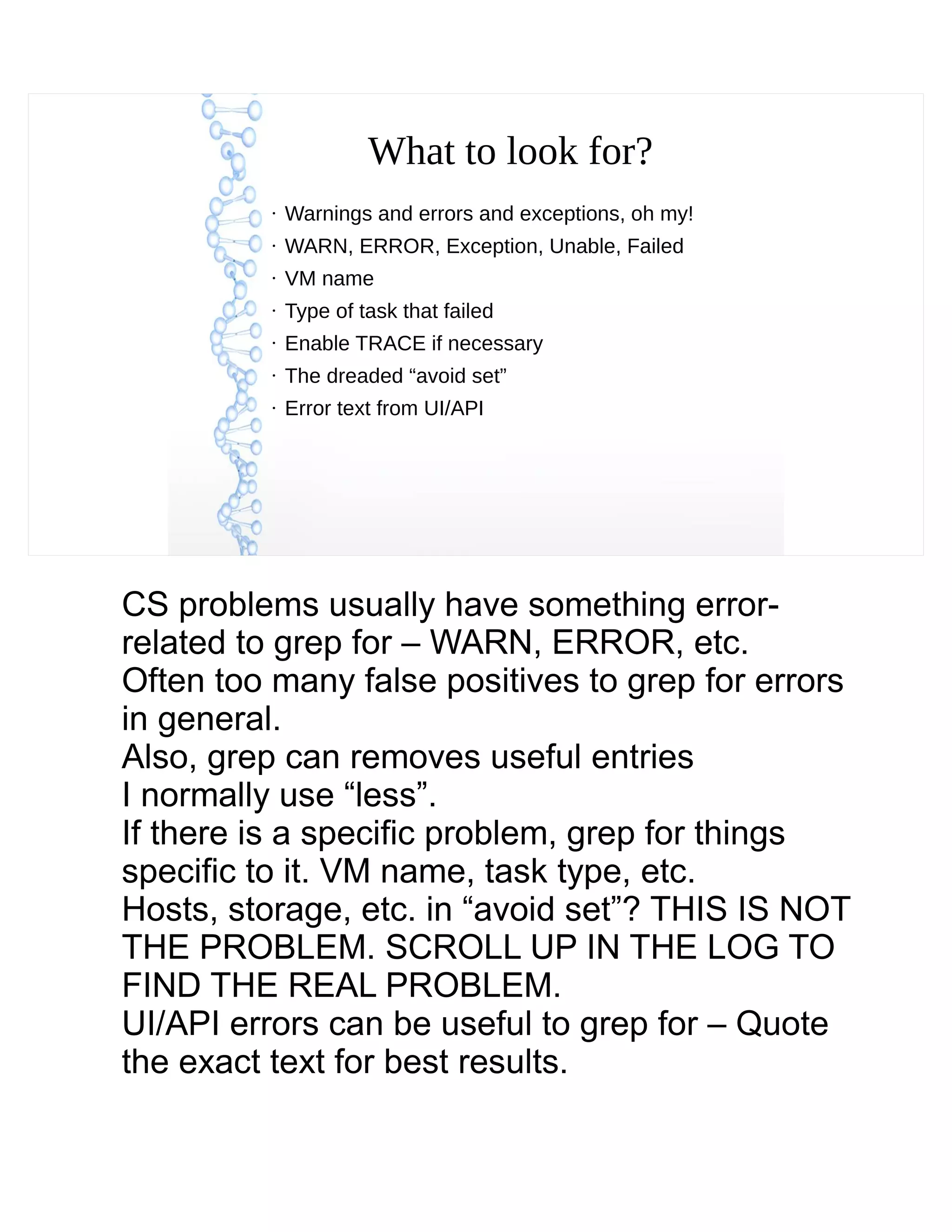 What to look for?
●
Warnings and errors and exceptions, oh my!
●
WARN, ERROR, Exception, Unable, Failed
●
VM name
●
Type of task that failed
●
Enable TRACE if necessary
●
The dreaded “avoid set”
●
Error text from UI/API
CS problems usually have something error-
related to grep for – WARN, ERROR, etc.
Often too many false positives to grep for errors
in general.
Also, grep can removes useful entries
I normally use “less”.
If there is a specific problem, grep for things
specific to it. VM name, task type, etc.
Hosts, storage, etc. in “avoid set”? THIS IS NOT
THE PROBLEM. SCROLL UP IN THE LOG TO
FIND THE REAL PROBLEM.
UI/API errors can be useful to grep for – Quote
the exact text for best results.
 