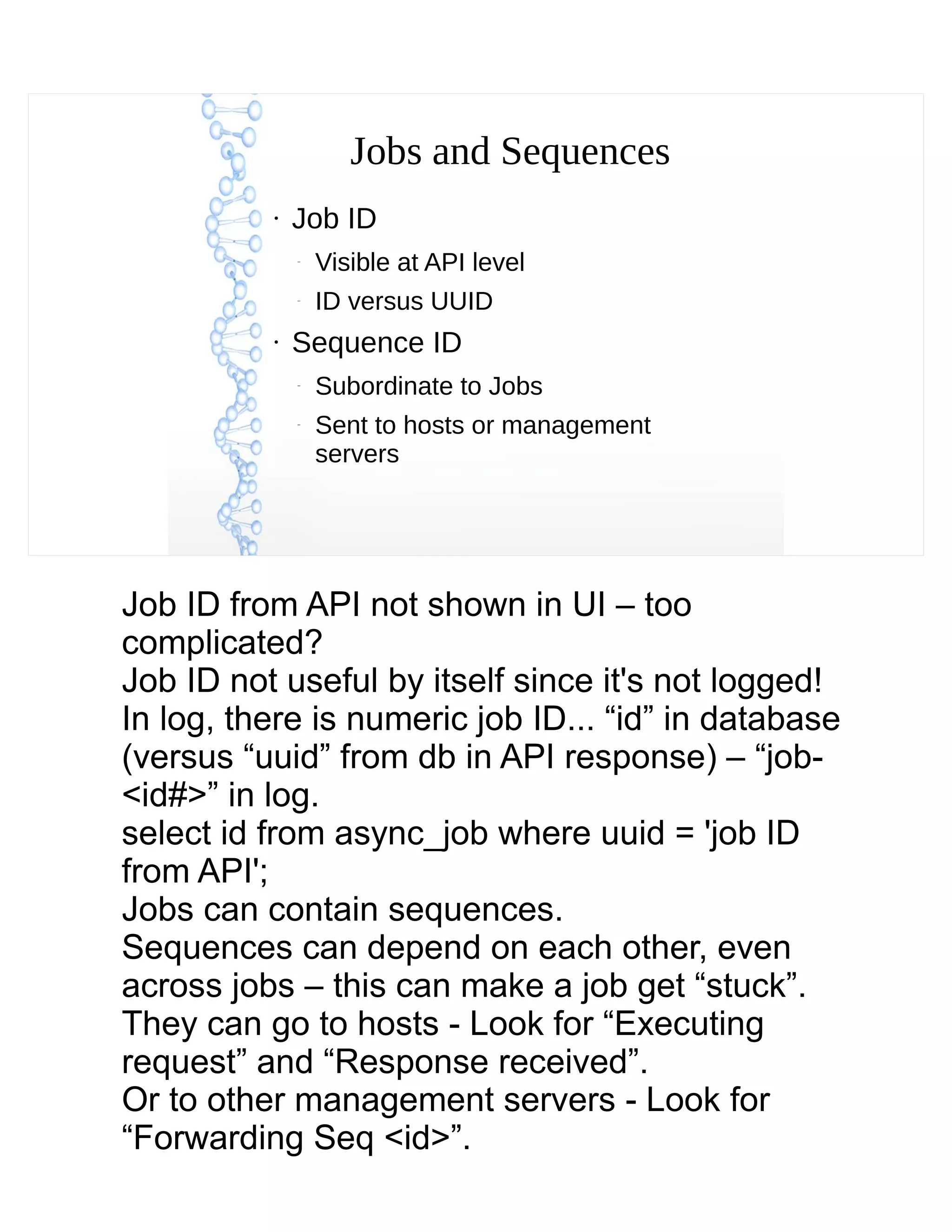 Jobs and Sequences
●
Job ID
–
Visible at API level
–
ID versus UUID
●
Sequence ID
–
Subordinate to Jobs
–
Sent to hosts or management
servers
Job ID from API not shown in UI – too
complicated?
Job ID not useful by itself since it's not logged!
In log, there is numeric job ID... “id” in database
(versus “uuid” from db in API response) – “job-
<id#>” in log.
select id from async_job where uuid = 'job ID
from API';
Jobs can contain sequences.
Sequences can depend on each other, even
across jobs – this can make a job get “stuck”.
They can go to hosts - Look for “Executing
request” and “Response received”.
Or to other management servers - Look for
“Forwarding Seq <id>”.
 