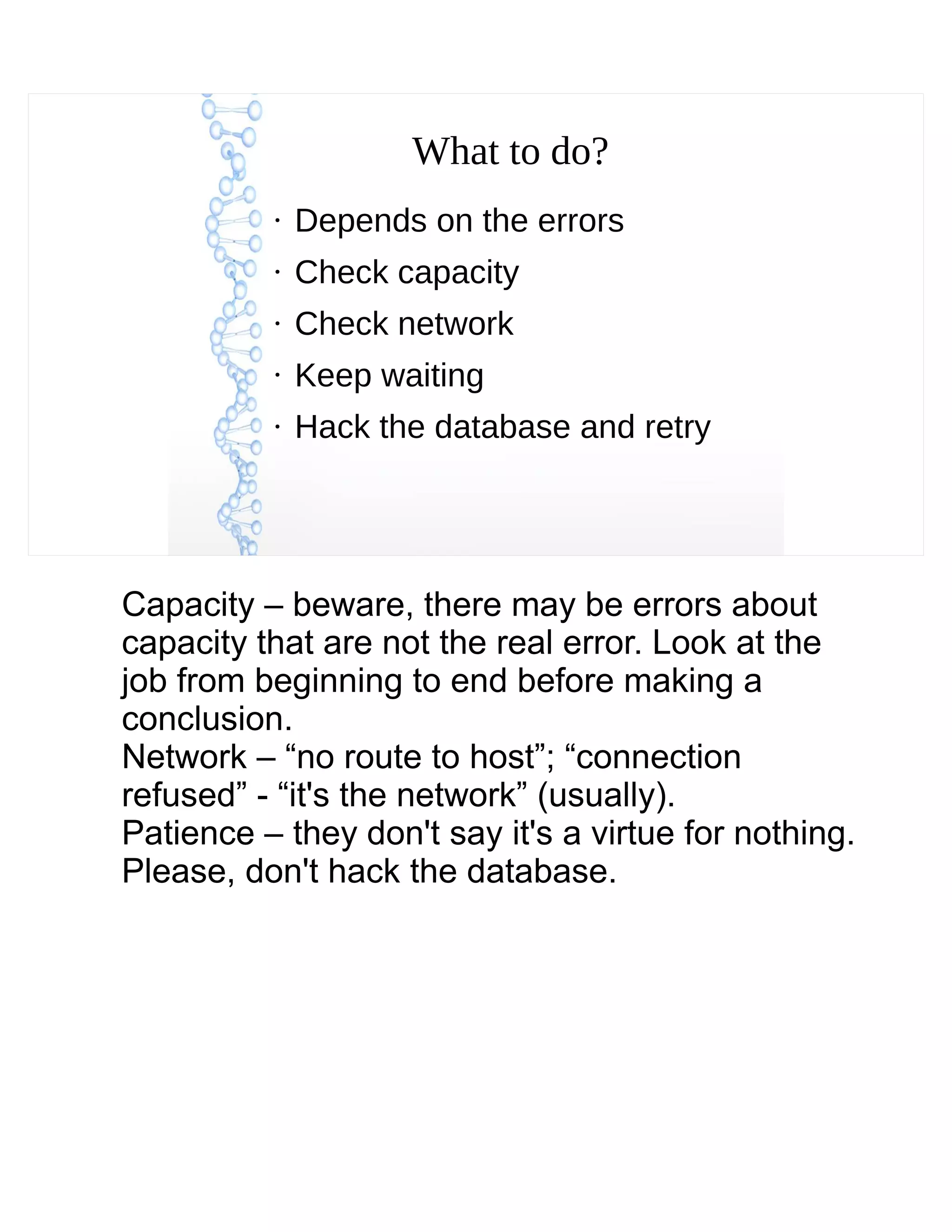 What to do?
●
Depends on the errors
●
Check capacity
●
Check network
●
Keep waiting
●
Hack the database and retry
Capacity – beware, there may be errors about
capacity that are not the real error. Look at the
job from beginning to end before making a
conclusion.
Network – “no route to host”; “connection
refused” - “it's the network” (usually).
Patience – they don't say it's a virtue for nothing.
Please, don't hack the database.
 