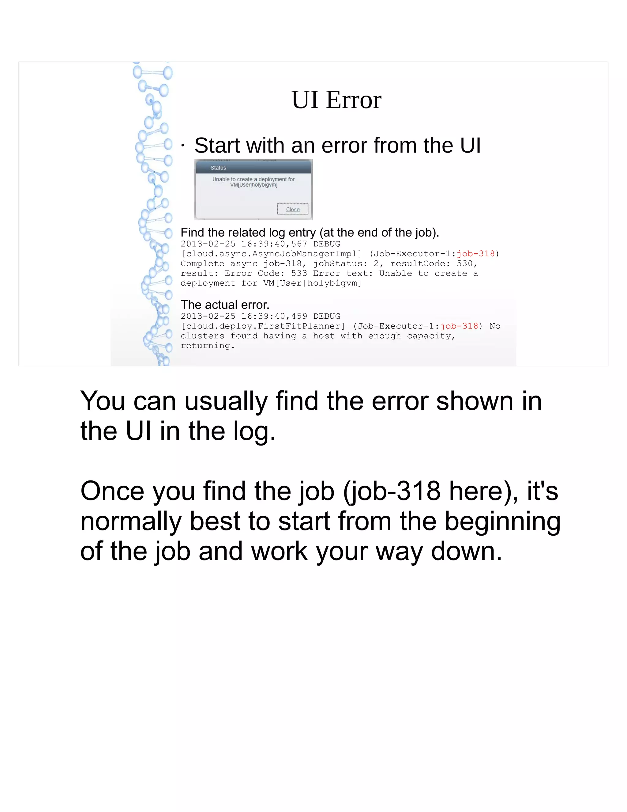 UI Error
●
Start with an error from the UI
Find the related log entry (at the end of the job).
2013-02-25 16:39:40,567 DEBUG
[cloud.async.AsyncJobManagerImpl] (Job-Executor-1:job-318)
Complete async job-318, jobStatus: 2, resultCode: 530,
result: Error Code: 533 Error text: Unable to create a
deployment for VM[User|holybigvm]
The actual error.
2013-02-25 16:39:40,459 DEBUG
[cloud.deploy.FirstFitPlanner] (Job-Executor-1:job-318) No
clusters found having a host with enough capacity,
returning.
You can usually find the error shown in
the UI in the log.
Once you find the job (job-318 here), it's
normally best to start from the beginning
of the job and work your way down.
 