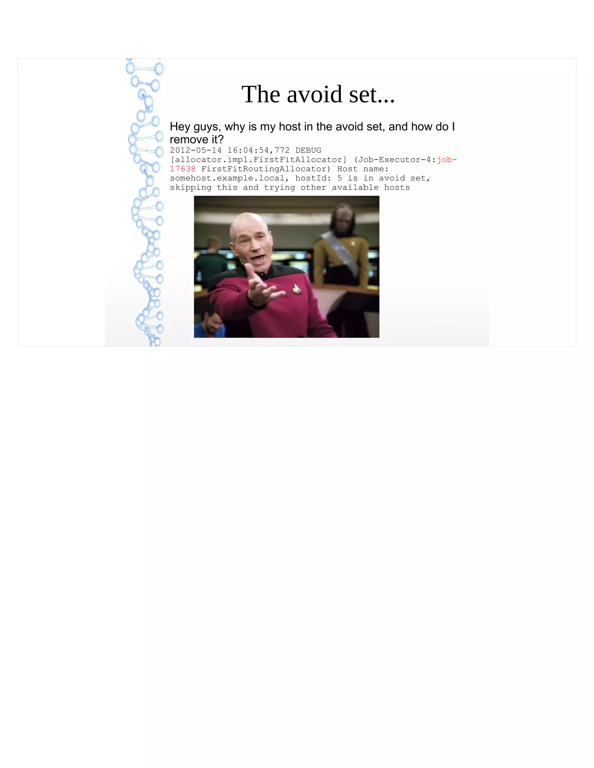 The avoid set...
Hey guys, why is my host in the avoid set, and how do I
remove it?
2012-05-14 16:04:54,772 DEBUG
[allocator.impl.FirstFitAllocator] (Job-Executor-4:job-
17638 FirstFitRoutingAllocator) Host name:
somehost.example.local, hostId: 5 is in avoid set,
skipping this and trying other available hosts
 