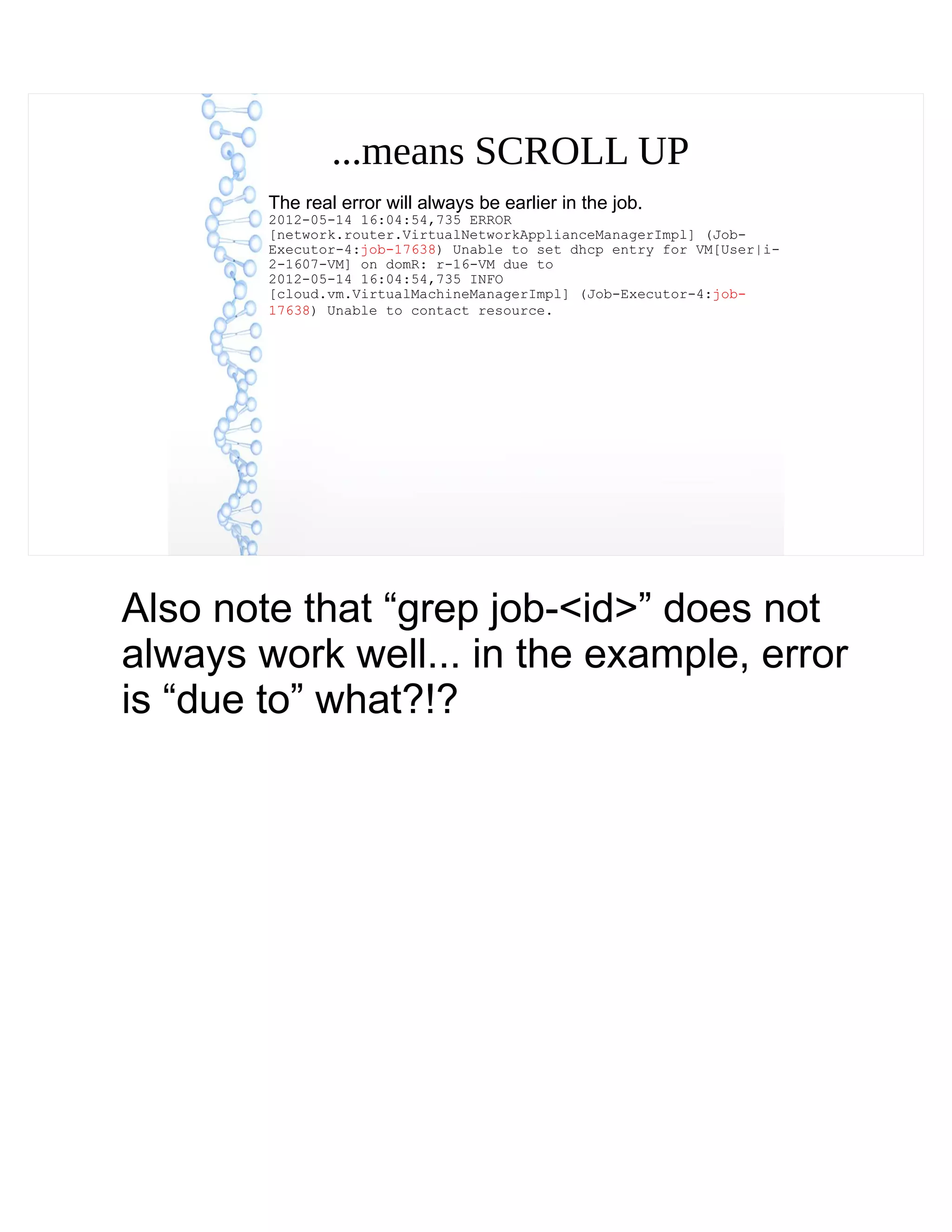 ...means SCROLL UP
The real error will always be earlier in the job.
2012-05-14 16:04:54,735 ERROR
[network.router.VirtualNetworkApplianceManagerImpl] (Job-
Executor-4:job-17638) Unable to set dhcp entry for VM[User|i-
2-1607-VM] on domR: r-16-VM due to
2012-05-14 16:04:54,735 INFO
[cloud.vm.VirtualMachineManagerImpl] (Job-Executor-4:job-
17638) Unable to contact resource.
Also note that “grep job-<id>” does not
always work well... in the example, error
is “due to” what?!?
 