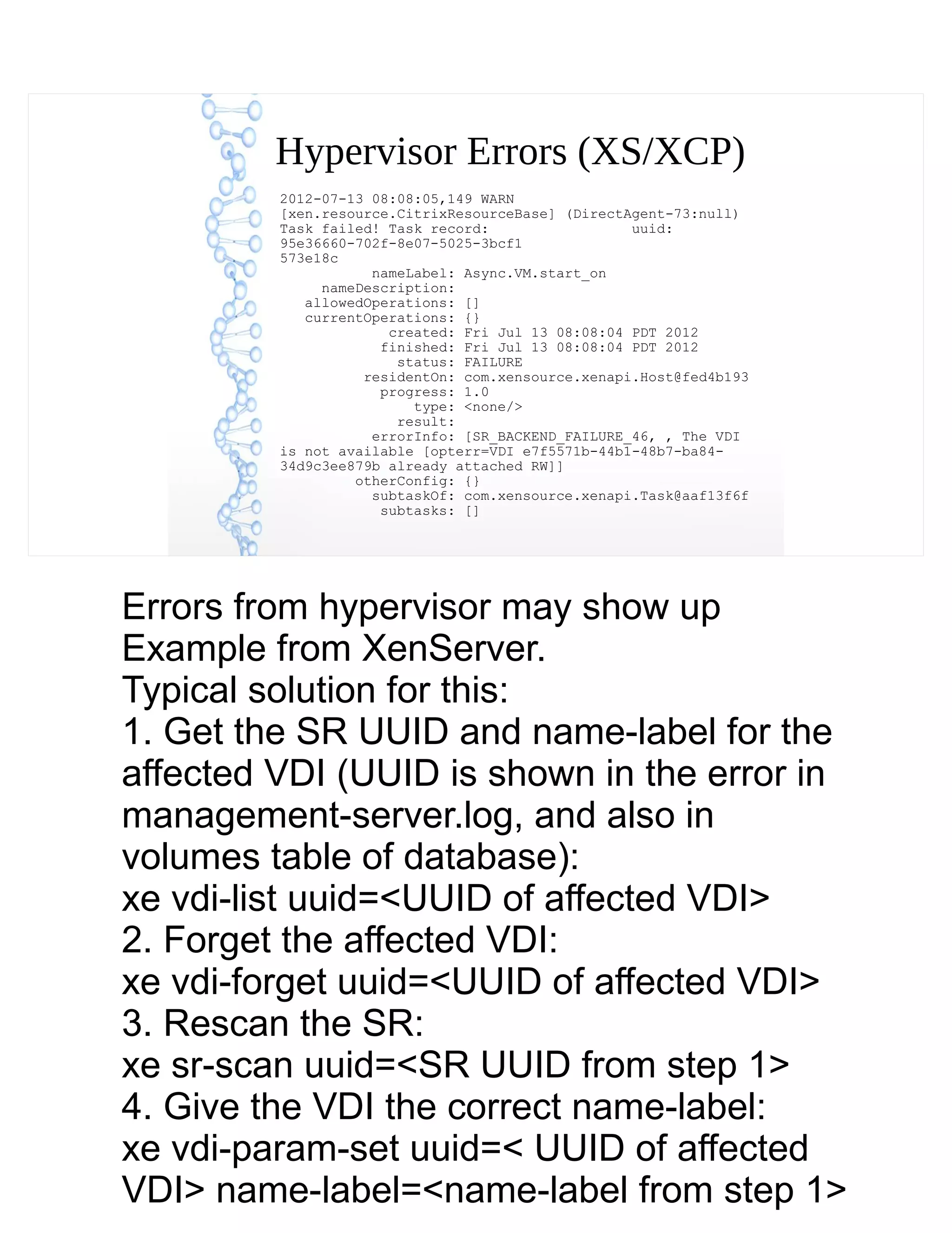 Hypervisor Errors (XS/XCP)
2012-07-13 08:08:05,149 WARN
[xen.resource.CitrixResourceBase] (DirectAgent-73:null)
Task failed! Task record: uuid:
95e36660-702f-8e07-5025-3bcf1
573e18c
nameLabel: Async.VM.start_on
nameDescription:
allowedOperations: []
currentOperations: {}
created: Fri Jul 13 08:08:04 PDT 2012
finished: Fri Jul 13 08:08:04 PDT 2012
status: FAILURE
residentOn: com.xensource.xenapi.Host@fed4b193
progress: 1.0
type: <none/>
result:
errorInfo: [SR_BACKEND_FAILURE_46, , The VDI
is not available [opterr=VDI e7f5571b-44b1-48b7-ba84-
34d9c3ee879b already attached RW]]
otherConfig: {}
subtaskOf: com.xensource.xenapi.Task@aaf13f6f
subtasks: []
Errors from hypervisor may show up
Example from XenServer.
Typical solution for this:
1. Get the SR UUID and name-label for the
affected VDI (UUID is shown in the error in
management-server.log, and also in
volumes table of database):
xe vdi-list uuid=<UUID of affected VDI>
2. Forget the affected VDI:
xe vdi-forget uuid=<UUID of affected VDI>
3. Rescan the SR:
xe sr-scan uuid=<SR UUID from step 1>
4. Give the VDI the correct name-label:
xe vdi-param-set uuid=< UUID of affected
VDI> name-label=<name-label from step 1>
 