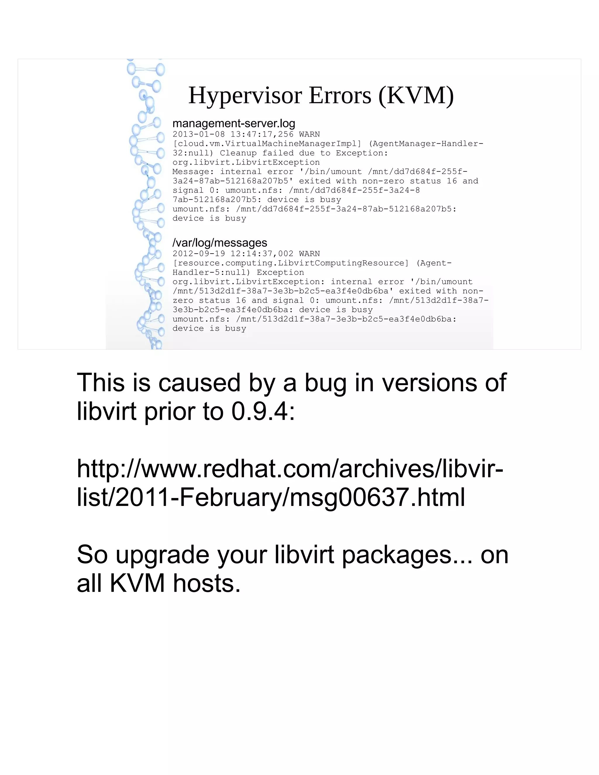 Hypervisor Errors (KVM)
management-server.log
2013-01-08 13:47:17,256 WARN
[cloud.vm.VirtualMachineManagerImpl] (AgentManager-Handler-
32:null) Cleanup failed due to Exception:
org.libvirt.LibvirtException
Message: internal error '/bin/umount /mnt/dd7d684f-255f-
3a24-87ab-512168a207b5' exited with non-zero status 16 and
signal 0: umount.nfs: /mnt/dd7d684f-255f-3a24-8
7ab-512168a207b5: device is busy
umount.nfs: /mnt/dd7d684f-255f-3a24-87ab-512168a207b5:
device is busy
/var/log/messages
2012-09-19 12:14:37,002 WARN
[resource.computing.LibvirtComputingResource] (Agent-
Handler-5:null) Exception
org.libvirt.LibvirtException: internal error '/bin/umount
/mnt/513d2d1f-38a7-3e3b-b2c5-ea3f4e0db6ba' exited with non-
zero status 16 and signal 0: umount.nfs: /mnt/513d2d1f-38a7-
3e3b-b2c5-ea3f4e0db6ba: device is busy
umount.nfs: /mnt/513d2d1f-38a7-3e3b-b2c5-ea3f4e0db6ba:
device is busy
This is caused by a bug in versions of
libvirt prior to 0.9.4:
http://www.redhat.com/archives/libvir-
list/2011-February/msg00637.html
So upgrade your libvirt packages... on
all KVM hosts.
 