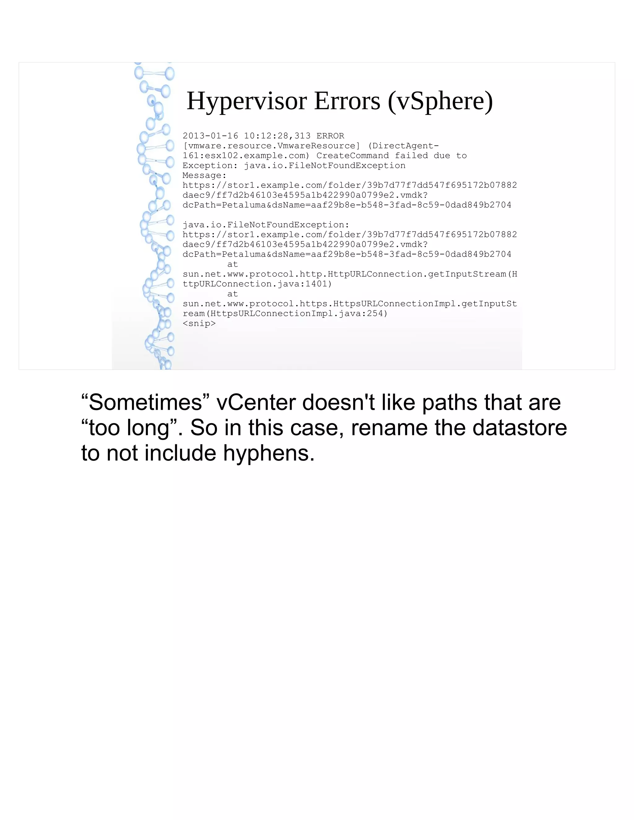 Hypervisor Errors (vSphere)
2013-01-16 10:12:28,313 ERROR
[vmware.resource.VmwareResource] (DirectAgent-
161:esx102.example.com) CreateCommand failed due to
Exception: java.io.FileNotFoundException
Message:
https://stor1.example.com/folder/39b7d77f7dd547f695172b07882
daec9/ff7d2b46103e4595a1b422990a0799e2.vmdk?
dcPath=Petaluma&dsName=aaf29b8e-b548-3fad-8c59-0dad849b2704
java.io.FileNotFoundException:
https://stor1.example.com/folder/39b7d77f7dd547f695172b07882
daec9/ff7d2b46103e4595a1b422990a0799e2.vmdk?
dcPath=Petaluma&dsName=aaf29b8e-b548-3fad-8c59-0dad849b2704
at
sun.net.www.protocol.http.HttpURLConnection.getInputStream(H
ttpURLConnection.java:1401)
at
sun.net.www.protocol.https.HttpsURLConnectionImpl.getInputSt
ream(HttpsURLConnectionImpl.java:254)
<snip>
“Sometimes” vCenter doesn't like paths that are
“too long”. So in this case, rename the datastore
to not include hyphens.
 