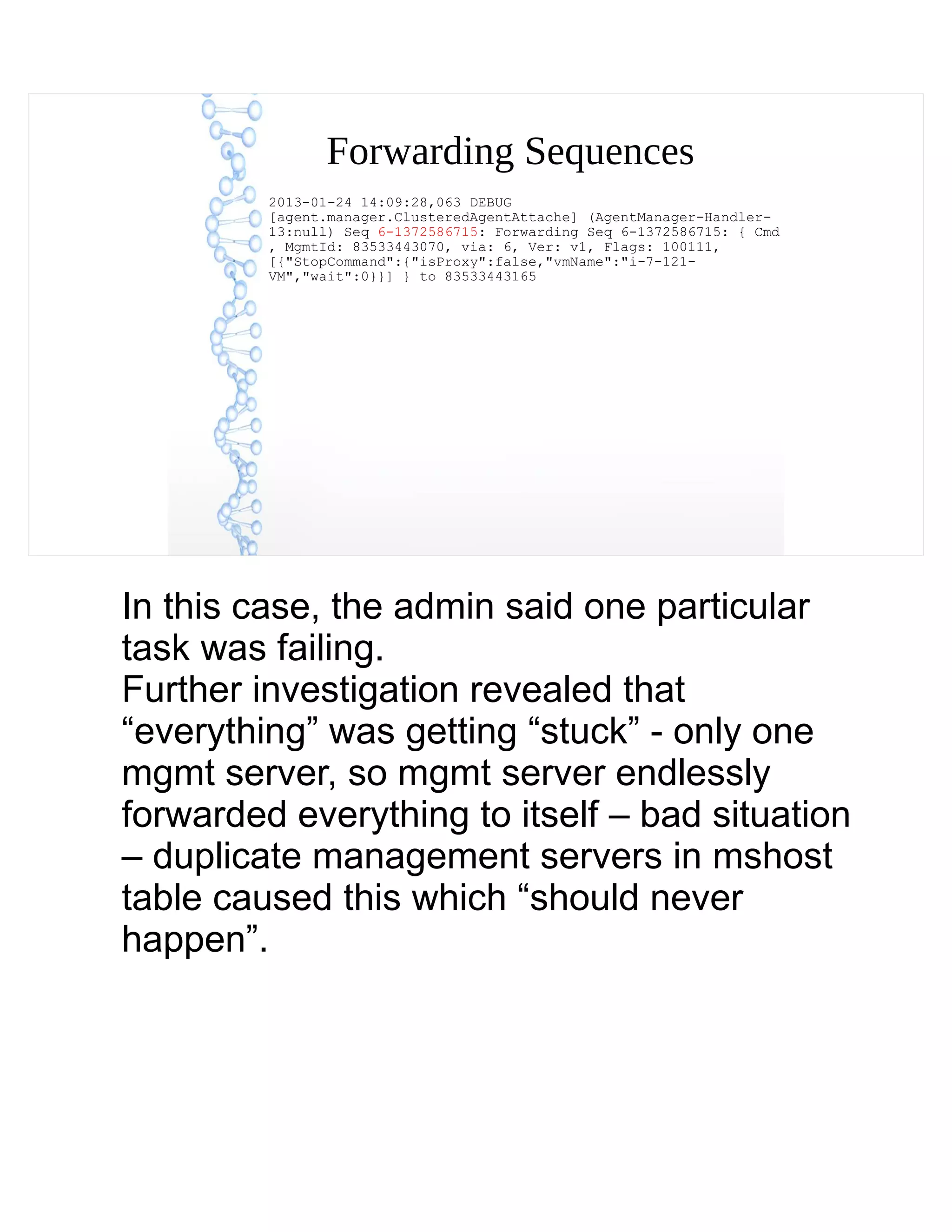 Forwarding Sequences
2013-01-24 14:09:28,063 DEBUG
[agent.manager.ClusteredAgentAttache] (AgentManager-Handler-
13:null) Seq 6-1372586715: Forwarding Seq 6-1372586715: { Cmd
, MgmtId: 83533443070, via: 6, Ver: v1, Flags: 100111,
[{"StopCommand":{"isProxy":false,"vmName":"i-7-121-
VM","wait":0}}] } to 83533443165
In this case, the admin said one particular
task was failing.
Further investigation revealed that
“everything” was getting “stuck” - only one
mgmt server, so mgmt server endlessly
forwarded everything to itself – bad situation
– duplicate management servers in mshost
table caused this which “should never
happen”.
 