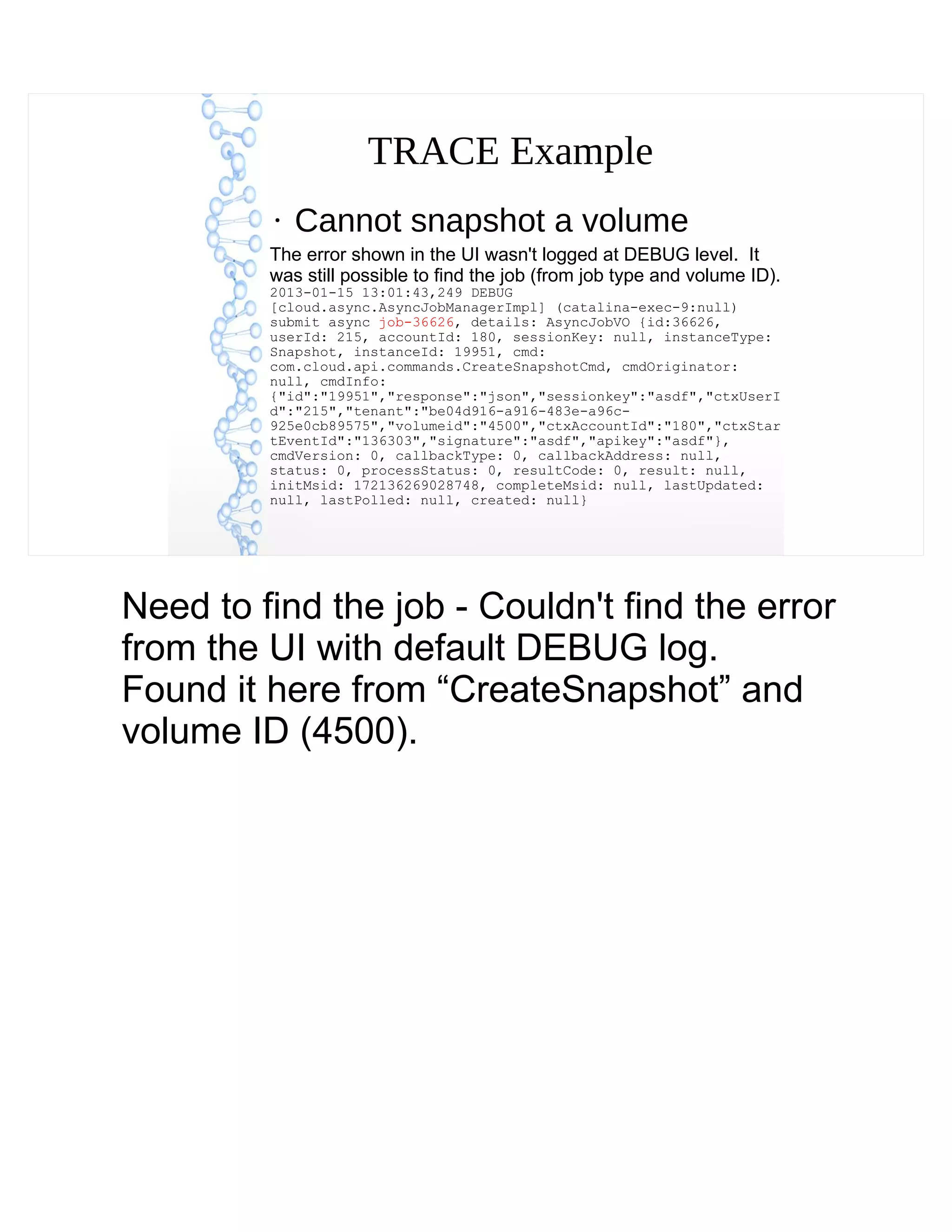 TRACE Example
●
Cannot snapshot a volume
The error shown in the UI wasn't logged at DEBUG level. It
was still possible to find the job (from job type and volume ID).
2013-01-15 13:01:43,249 DEBUG
[cloud.async.AsyncJobManagerImpl] (catalina-exec-9:null)
submit async job-36626, details: AsyncJobVO {id:36626,
userId: 215, accountId: 180, sessionKey: null, instanceType:
Snapshot, instanceId: 19951, cmd:
com.cloud.api.commands.CreateSnapshotCmd, cmdOriginator:
null, cmdInfo:
{"id":"19951","response":"json","sessionkey":"asdf","ctxUserI
d":"215","tenant":"be04d916-a916-483e-a96c-
925e0cb89575","volumeid":"4500","ctxAccountId":"180","ctxStar
tEventId":"136303","signature":"asdf","apikey":"asdf"},
cmdVersion: 0, callbackType: 0, callbackAddress: null,
status: 0, processStatus: 0, resultCode: 0, result: null,
initMsid: 172136269028748, completeMsid: null, lastUpdated:
null, lastPolled: null, created: null}
Need to find the job - Couldn't find the error
from the UI with default DEBUG log.
Found it here from “CreateSnapshot” and
volume ID (4500).
 