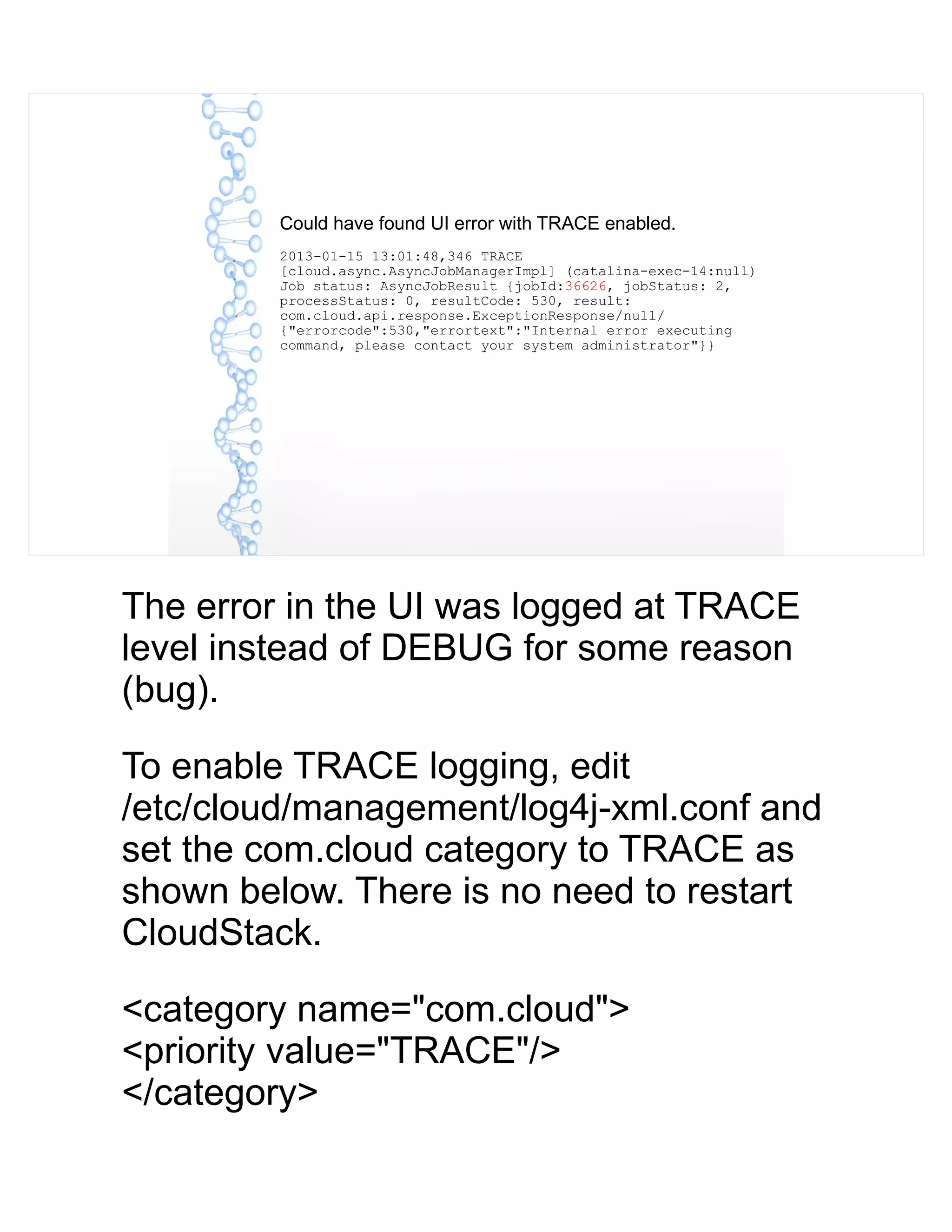 Could have found UI error with TRACE enabled.
2013-01-15 13:01:48,346 TRACE
[cloud.async.AsyncJobManagerImpl] (catalina-exec-14:null)
Job status: AsyncJobResult {jobId:36626, jobStatus: 2,
processStatus: 0, resultCode: 530, result:
com.cloud.api.response.ExceptionResponse/null/
{"errorcode":530,"errortext":"Internal error executing
command, please contact your system administrator"}}
The error in the UI was logged at TRACE
level instead of DEBUG for some reason
(bug).
To enable TRACE logging, edit
/etc/cloud/management/log4j-xml.conf and
set the com.cloud category to TRACE as
shown below. There is no need to restart
CloudStack.
<category name="com.cloud">
<priority value="TRACE"/>
</category>
 