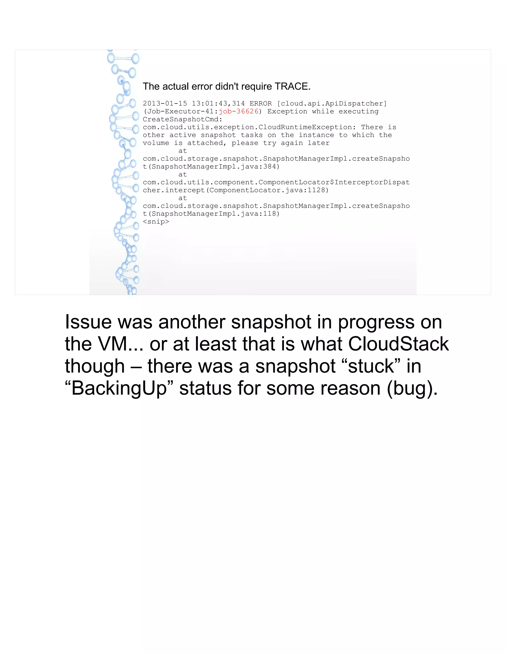 The actual error didn't require TRACE.
2013-01-15 13:01:43,314 ERROR [cloud.api.ApiDispatcher]
(Job-Executor-41:job-36626) Exception while executing
CreateSnapshotCmd:
com.cloud.utils.exception.CloudRuntimeException: There is
other active snapshot tasks on the instance to which the
volume is attached, please try again later
at
com.cloud.storage.snapshot.SnapshotManagerImpl.createSnapsho
t(SnapshotManagerImpl.java:384)
at
com.cloud.utils.component.ComponentLocator$InterceptorDispat
cher.intercept(ComponentLocator.java:1128)
at
com.cloud.storage.snapshot.SnapshotManagerImpl.createSnapsho
t(SnapshotManagerImpl.java:118)
<snip>
Issue was another snapshot in progress on
the VM... or at least that is what CloudStack
though – there was a snapshot “stuck” in
“BackingUp” status for some reason (bug).
 