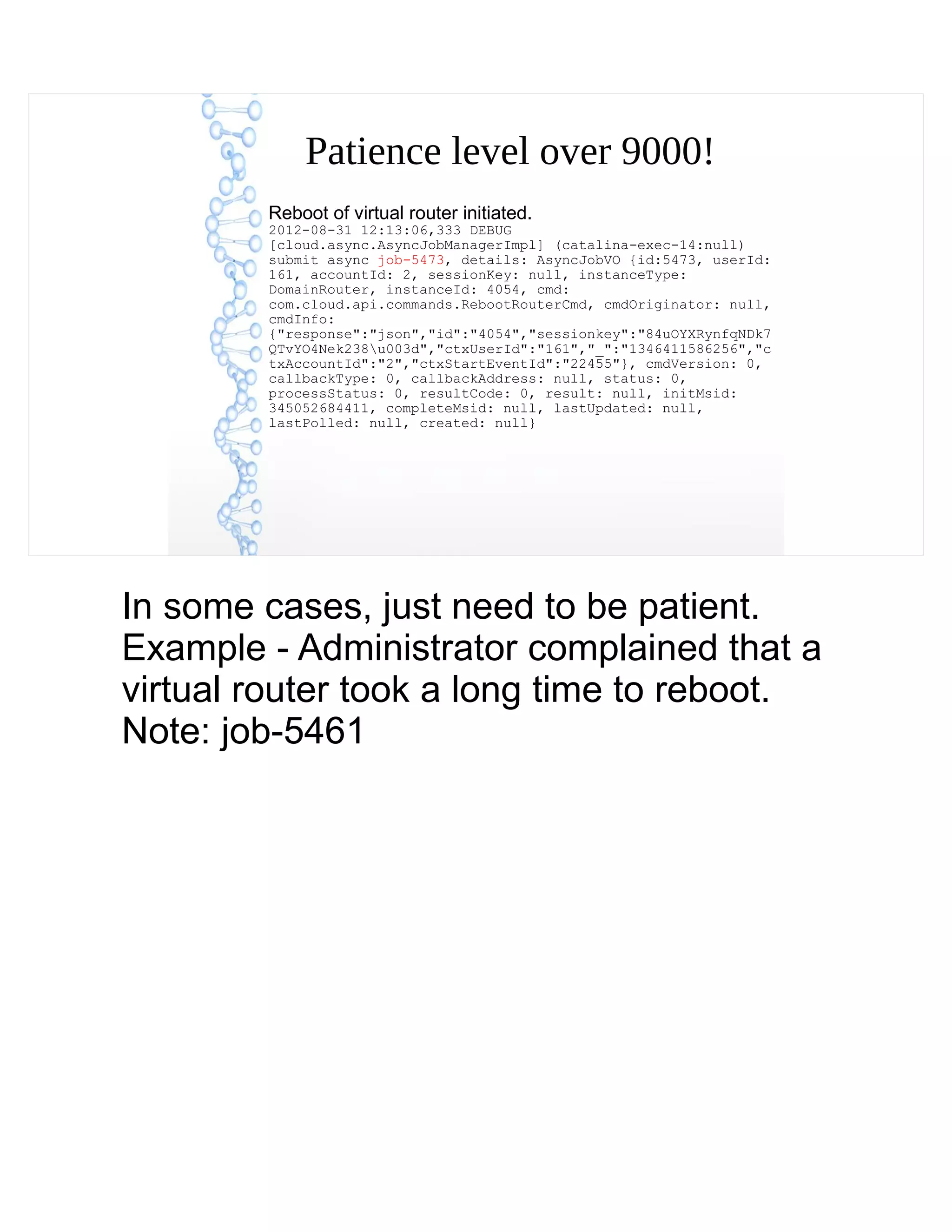 Patience level over 9000!
Reboot of virtual router initiated.
2012-08-31 12:13:06,333 DEBUG
[cloud.async.AsyncJobManagerImpl] (catalina-exec-14:null)
submit async job-5473, details: AsyncJobVO {id:5473, userId:
161, accountId: 2, sessionKey: null, instanceType:
DomainRouter, instanceId: 4054, cmd:
com.cloud.api.commands.RebootRouterCmd, cmdOriginator: null,
cmdInfo:
{"response":"json","id":"4054","sessionkey":"84uOYXRynfqNDk7
QTvYO4Nek238u003d","ctxUserId":"161","_":"1346411586256","c
txAccountId":"2","ctxStartEventId":"22455"}, cmdVersion: 0,
callbackType: 0, callbackAddress: null, status: 0,
processStatus: 0, resultCode: 0, result: null, initMsid:
345052684411, completeMsid: null, lastUpdated: null,
lastPolled: null, created: null}
In some cases, just need to be patient.
Example - Administrator complained that a
virtual router took a long time to reboot.
Note: job-5461
 