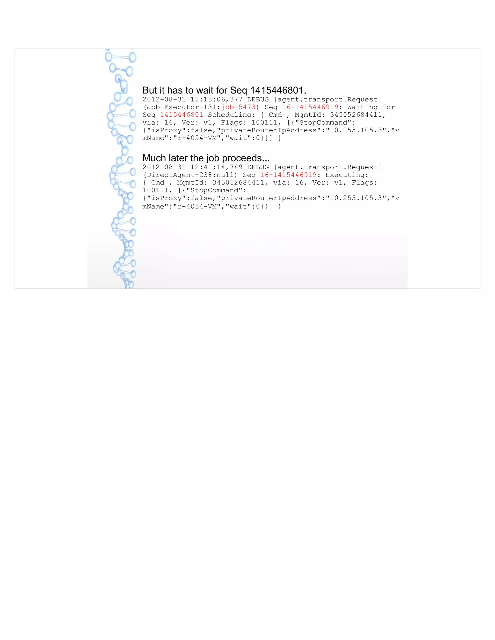 But it has to wait for Seq 1415446801.
2012-08-31 12:13:06,377 DEBUG [agent.transport.Request]
(Job-Executor-131:job-5473) Seq 16-1415446919: Waiting for
Seq 1415446801 Scheduling: { Cmd , MgmtId: 345052684411,
via: 16, Ver: v1, Flags: 100111, [{"StopCommand":
{"isProxy":false,"privateRouterIpAddress":"10.255.105.3","v
mName":"r-4054-VM","wait":0}}] }
Much later the job proceeds...
2012-08-31 12:41:14,749 DEBUG [agent.transport.Request]
(DirectAgent-238:null) Seq 16-1415446919: Executing:
{ Cmd , MgmtId: 345052684411, via: 16, Ver: v1, Flags:
100111, [{"StopCommand":
{"isProxy":false,"privateRouterIpAddress":"10.255.105.3","v
mName":"r-4054-VM","wait":0}}] }
 