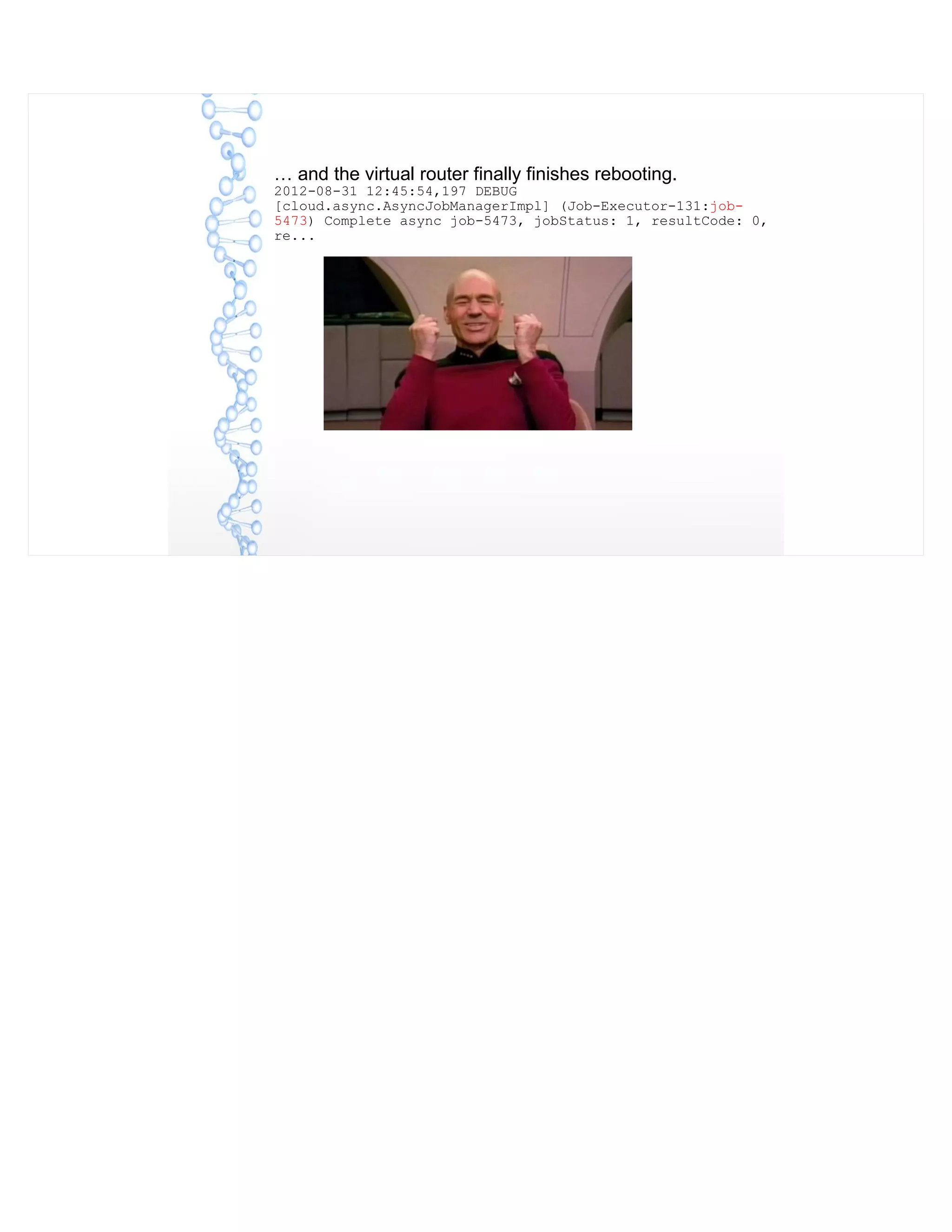 … and the virtual router finally finishes rebooting.
2012-08-31 12:45:54,197 DEBUG
[cloud.async.AsyncJobManagerImpl] (Job-Executor-131:job-
5473) Complete async job-5473, jobStatus: 1, resultCode: 0,
re...
 