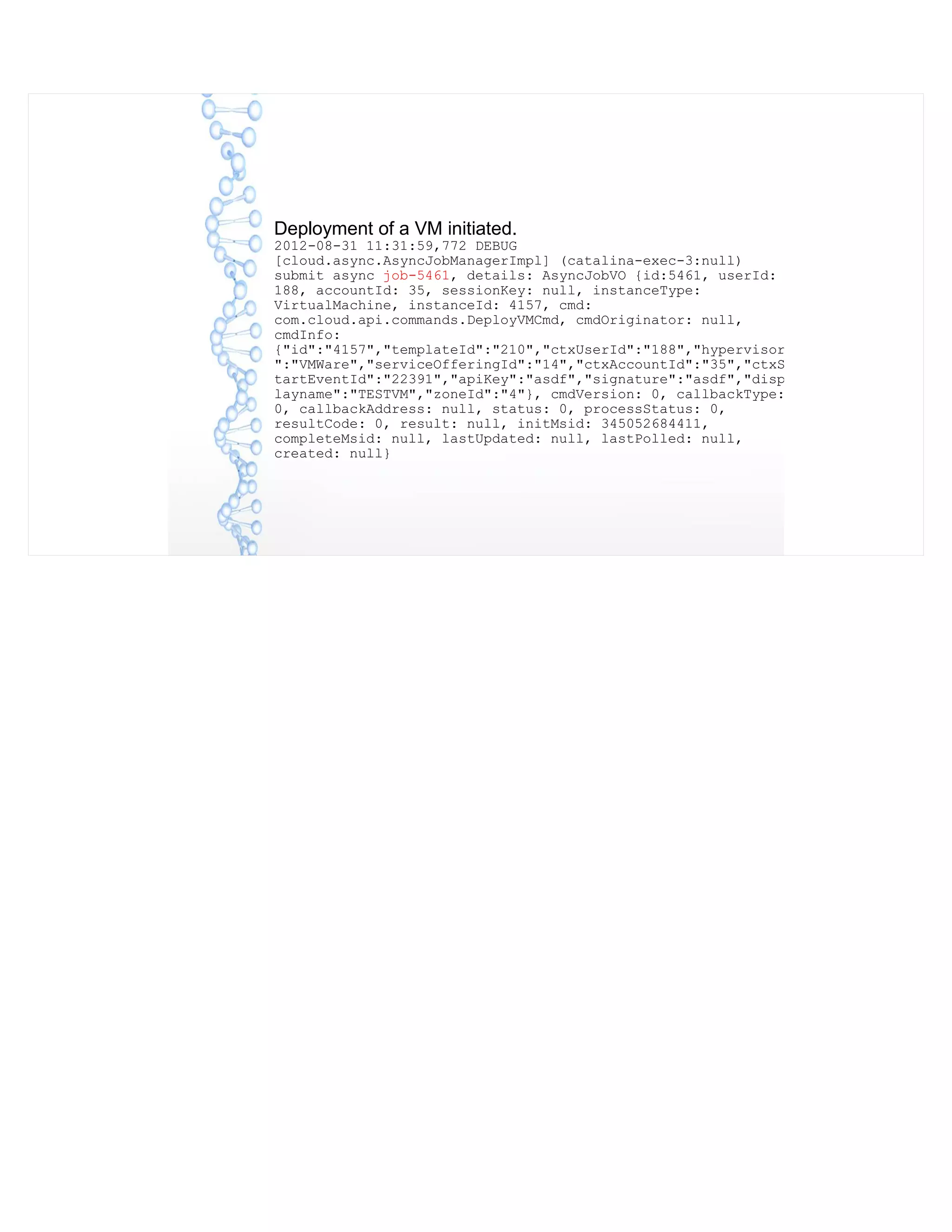 Deployment of a VM initiated.
2012-08-31 11:31:59,772 DEBUG
[cloud.async.AsyncJobManagerImpl] (catalina-exec-3:null)
submit async job-5461, details: AsyncJobVO {id:5461, userId:
188, accountId: 35, sessionKey: null, instanceType:
VirtualMachine, instanceId: 4157, cmd:
com.cloud.api.commands.DeployVMCmd, cmdOriginator: null,
cmdInfo:
{"id":"4157","templateId":"210","ctxUserId":"188","hypervisor
":"VMWare","serviceOfferingId":"14","ctxAccountId":"35","ctxS
tartEventId":"22391","apiKey":"asdf","signature":"asdf","disp
layname":"TESTVM","zoneId":"4"}, cmdVersion: 0, callbackType:
0, callbackAddress: null, status: 0, processStatus: 0,
resultCode: 0, result: null, initMsid: 345052684411,
completeMsid: null, lastUpdated: null, lastPolled: null,
created: null}
 