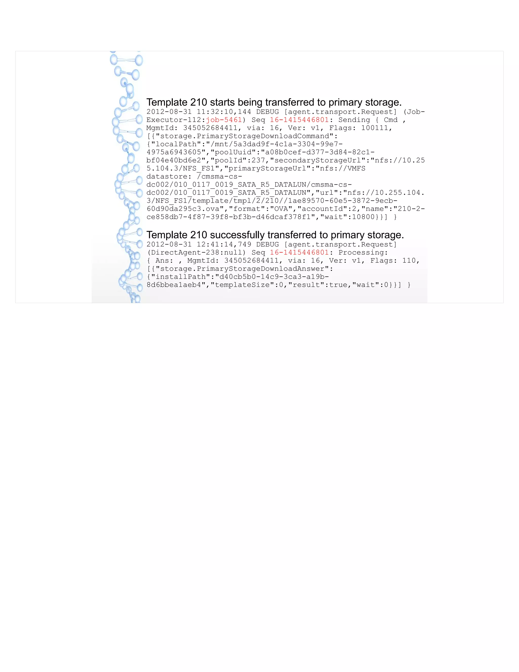 Template 210 starts being transferred to primary storage.
2012-08-31 11:32:10,144 DEBUG [agent.transport.Request] (Job-
Executor-112:job-5461) Seq 16-1415446801: Sending { Cmd ,
MgmtId: 345052684411, via: 16, Ver: v1, Flags: 100111,
[{"storage.PrimaryStorageDownloadCommand":
{"localPath":"/mnt/5a3dad9f-4c1a-3304-99e7-
4975a6943605","poolUuid":"a08b0cef-d377-3d84-82c1-
bf04e40bd6e2","poolId":237,"secondaryStorageUrl":"nfs://10.25
5.104.3/NFS_FS1","primaryStorageUrl":"nfs://VMFS
datastore: /cmsma-cs-
dc002/010_0117_0019_SATA_R5_DATALUN/cmsma-cs-
dc002/010_0117_0019_SATA_R5_DATALUN","url":"nfs://10.255.104.
3/NFS_FS1/template/tmpl/2/210//1ae89570-60e5-3872-9ecb-
60d90da295c3.ova","format":"OVA","accountId":2,"name":"210-2-
ce858db7-4f87-39f8-bf3b-d46dcaf378f1","wait":10800}}] }
Template 210 successfully transferred to primary storage.
2012-08-31 12:41:14,749 DEBUG [agent.transport.Request]
(DirectAgent-238:null) Seq 16-1415446801: Processing:
{ Ans: , MgmtId: 345052684411, via: 16, Ver: v1, Flags: 110,
[{"storage.PrimaryStorageDownloadAnswer":
{"installPath":"d40cb5b0-14c9-3ca3-a19b-
8d6bbea1aeb4","templateSize":0,"result":true,"wait":0}}] }
 