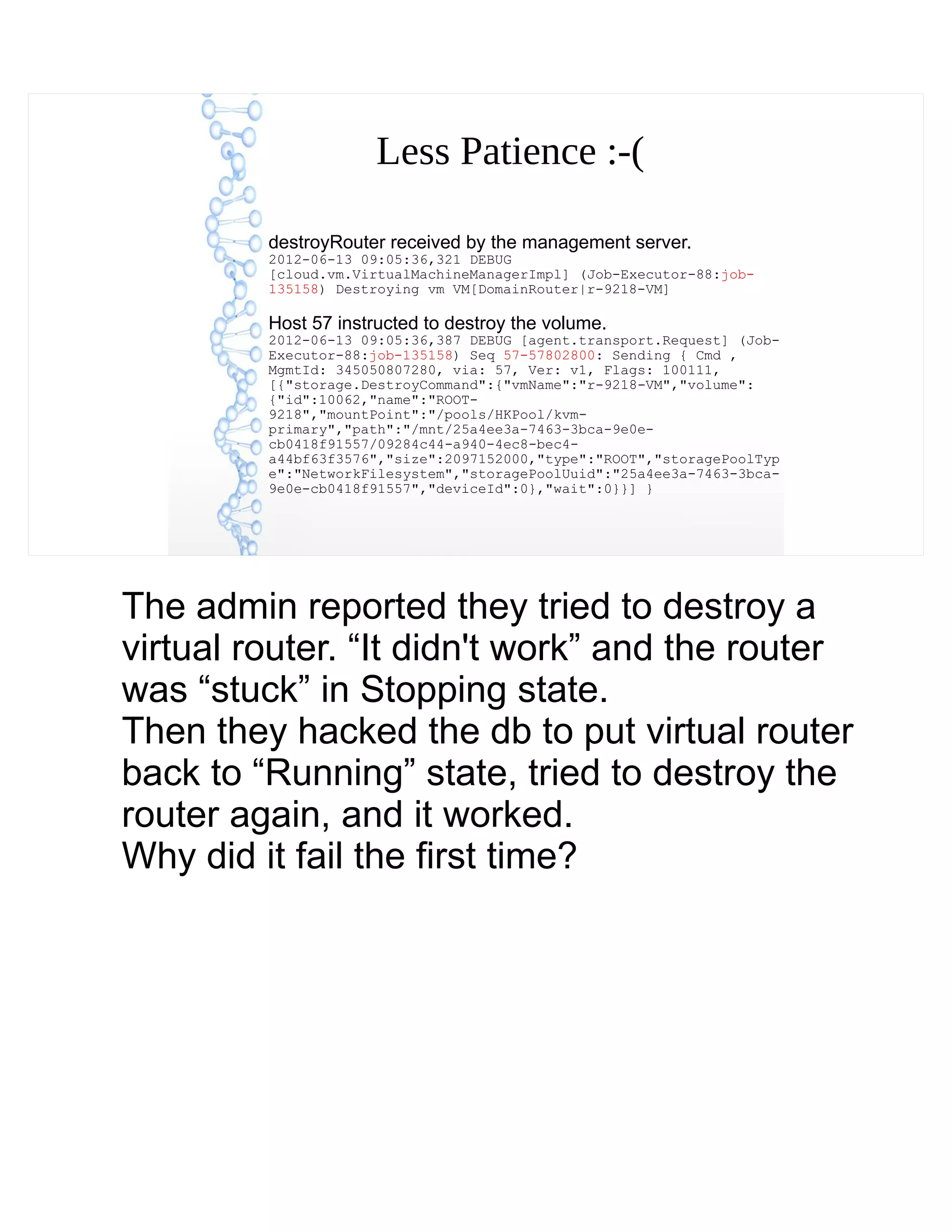 Less Patience :-(
destroyRouter received by the management server.
2012-06-13 09:05:36,321 DEBUG
[cloud.vm.VirtualMachineManagerImpl] (Job-Executor-88:job-
135158) Destroying vm VM[DomainRouter|r-9218-VM]
Host 57 instructed to destroy the volume.
2012-06-13 09:05:36,387 DEBUG [agent.transport.Request] (Job-
Executor-88:job-135158) Seq 57-57802800: Sending { Cmd ,
MgmtId: 345050807280, via: 57, Ver: v1, Flags: 100111,
[{"storage.DestroyCommand":{"vmName":"r-9218-VM","volume":
{"id":10062,"name":"ROOT-
9218","mountPoint":"/pools/HKPool/kvm-
primary","path":"/mnt/25a4ee3a-7463-3bca-9e0e-
cb0418f91557/09284c44-a940-4ec8-bec4-
a44bf63f3576","size":2097152000,"type":"ROOT","storagePoolTyp
e":"NetworkFilesystem","storagePoolUuid":"25a4ee3a-7463-3bca-
9e0e-cb0418f91557","deviceId":0},"wait":0}}] }
The admin reported they tried to destroy a
virtual router. “It didn't work” and the router
was “stuck” in Stopping state.
Then they hacked the db to put virtual router
back to “Running” state, tried to destroy the
router again, and it worked.
Why did it fail the first time?
 