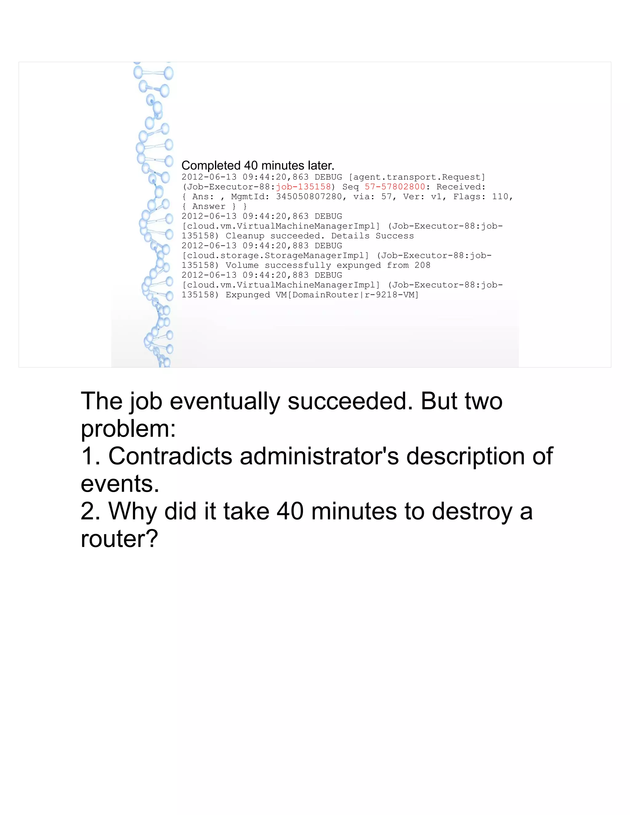 Completed 40 minutes later.
2012-06-13 09:44:20,863 DEBUG [agent.transport.Request]
(Job-Executor-88:job-135158) Seq 57-57802800: Received:
{ Ans: , MgmtId: 345050807280, via: 57, Ver: v1, Flags: 110,
{ Answer } }
2012-06-13 09:44:20,863 DEBUG
[cloud.vm.VirtualMachineManagerImpl] (Job-Executor-88:job-
135158) Cleanup succeeded. Details Success
2012-06-13 09:44:20,883 DEBUG
[cloud.storage.StorageManagerImpl] (Job-Executor-88:job-
135158) Volume successfully expunged from 208
2012-06-13 09:44:20,883 DEBUG
[cloud.vm.VirtualMachineManagerImpl] (Job-Executor-88:job-
135158) Expunged VM[DomainRouter|r-9218-VM]
The job eventually succeeded. But two
problem:
1. Contradicts administrator's description of
events.
2. Why did it take 40 minutes to destroy a
router?
 