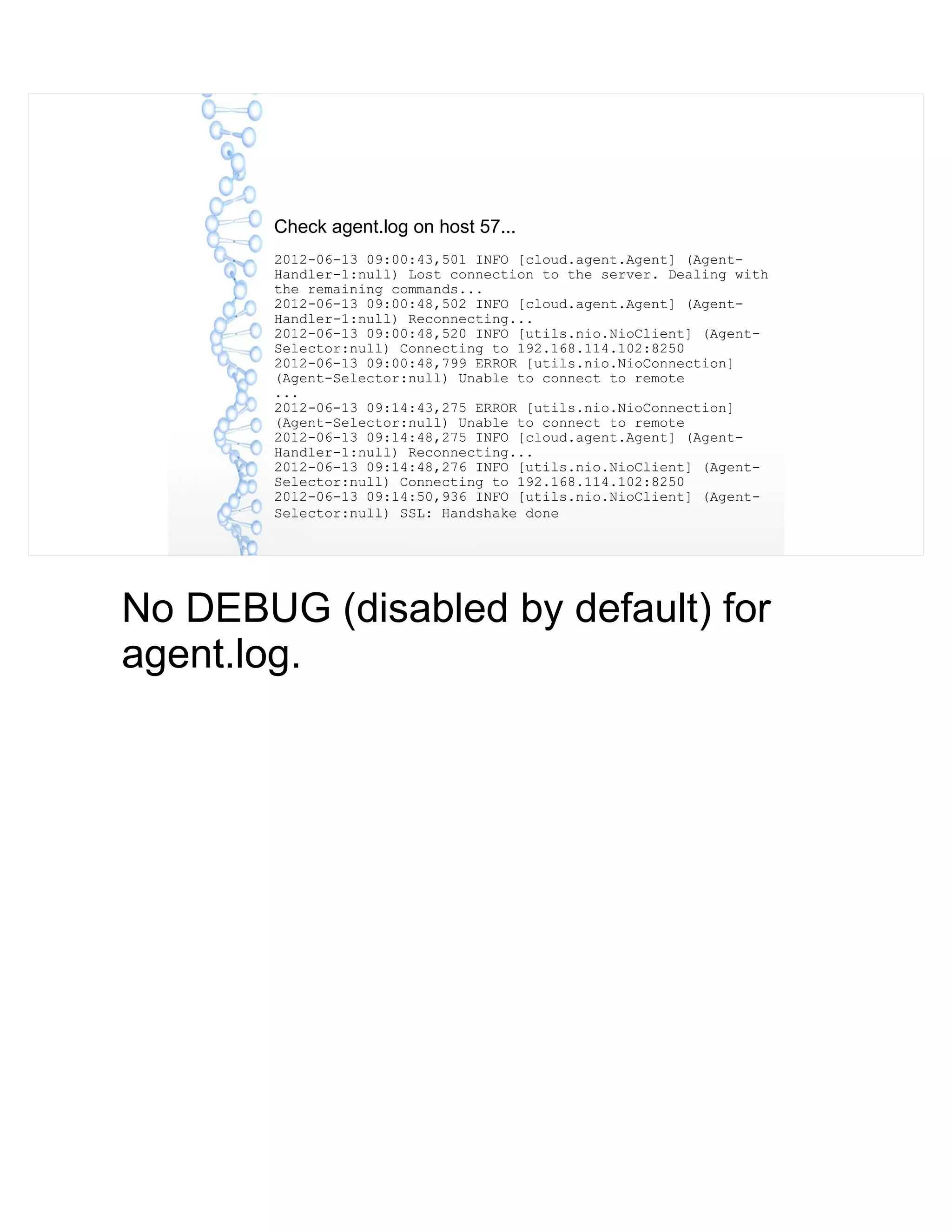 Check agent.log on host 57...
2012-06-13 09:00:43,501 INFO [cloud.agent.Agent] (Agent-
Handler-1:null) Lost connection to the server. Dealing with
the remaining commands...
2012-06-13 09:00:48,502 INFO [cloud.agent.Agent] (Agent-
Handler-1:null) Reconnecting...
2012-06-13 09:00:48,520 INFO [utils.nio.NioClient] (Agent-
Selector:null) Connecting to 192.168.114.102:8250
2012-06-13 09:00:48,799 ERROR [utils.nio.NioConnection]
(Agent-Selector:null) Unable to connect to remote
...
2012-06-13 09:14:43,275 ERROR [utils.nio.NioConnection]
(Agent-Selector:null) Unable to connect to remote
2012-06-13 09:14:48,275 INFO [cloud.agent.Agent] (Agent-
Handler-1:null) Reconnecting...
2012-06-13 09:14:48,276 INFO [utils.nio.NioClient] (Agent-
Selector:null) Connecting to 192.168.114.102:8250
2012-06-13 09:14:50,936 INFO [utils.nio.NioClient] (Agent-
Selector:null) SSL: Handshake done
No DEBUG (disabled by default) for
agent.log.
 