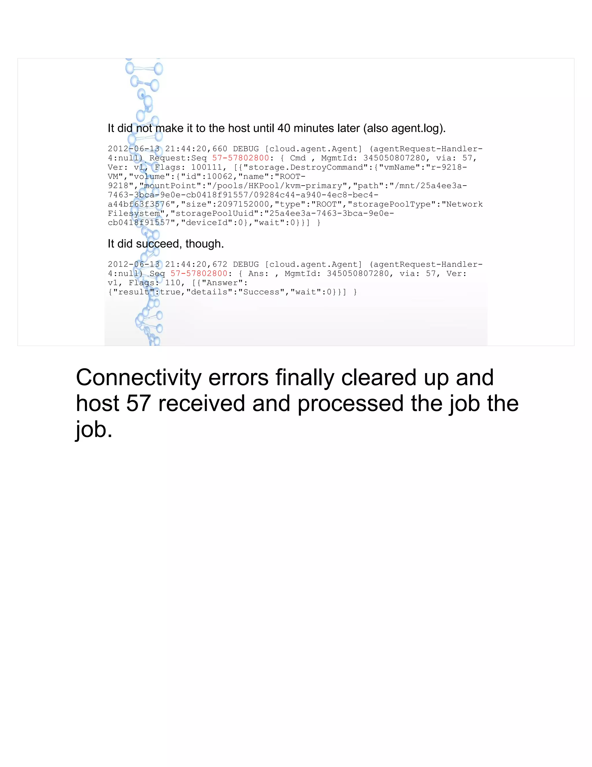 It did not make it to the host until 40 minutes later (also agent.log).
2012-06-13 21:44:20,660 DEBUG [cloud.agent.Agent] (agentRequest-Handler-
4:null) Request:Seq 57-57802800: { Cmd , MgmtId: 345050807280, via: 57,
Ver: v1, Flags: 100111, [{"storage.DestroyCommand":{"vmName":"r-9218-
VM","volume":{"id":10062,"name":"ROOT-
9218","mountPoint":"/pools/HKPool/kvm-primary","path":"/mnt/25a4ee3a-
7463-3bca-9e0e-cb0418f91557/09284c44-a940-4ec8-bec4-
a44bf63f3576","size":2097152000,"type":"ROOT","storagePoolType":"Network
Filesystem","storagePoolUuid":"25a4ee3a-7463-3bca-9e0e-
cb0418f91557","deviceId":0},"wait":0}}] }
It did succeed, though.
2012-06-13 21:44:20,672 DEBUG [cloud.agent.Agent] (agentRequest-Handler-
4:null) Seq 57-57802800: { Ans: , MgmtId: 345050807280, via: 57, Ver:
v1, Flags: 110, [{"Answer":
{"result":true,"details":"Success","wait":0}}] }
Connectivity errors finally cleared up and
host 57 received and processed the job the
job.
 
