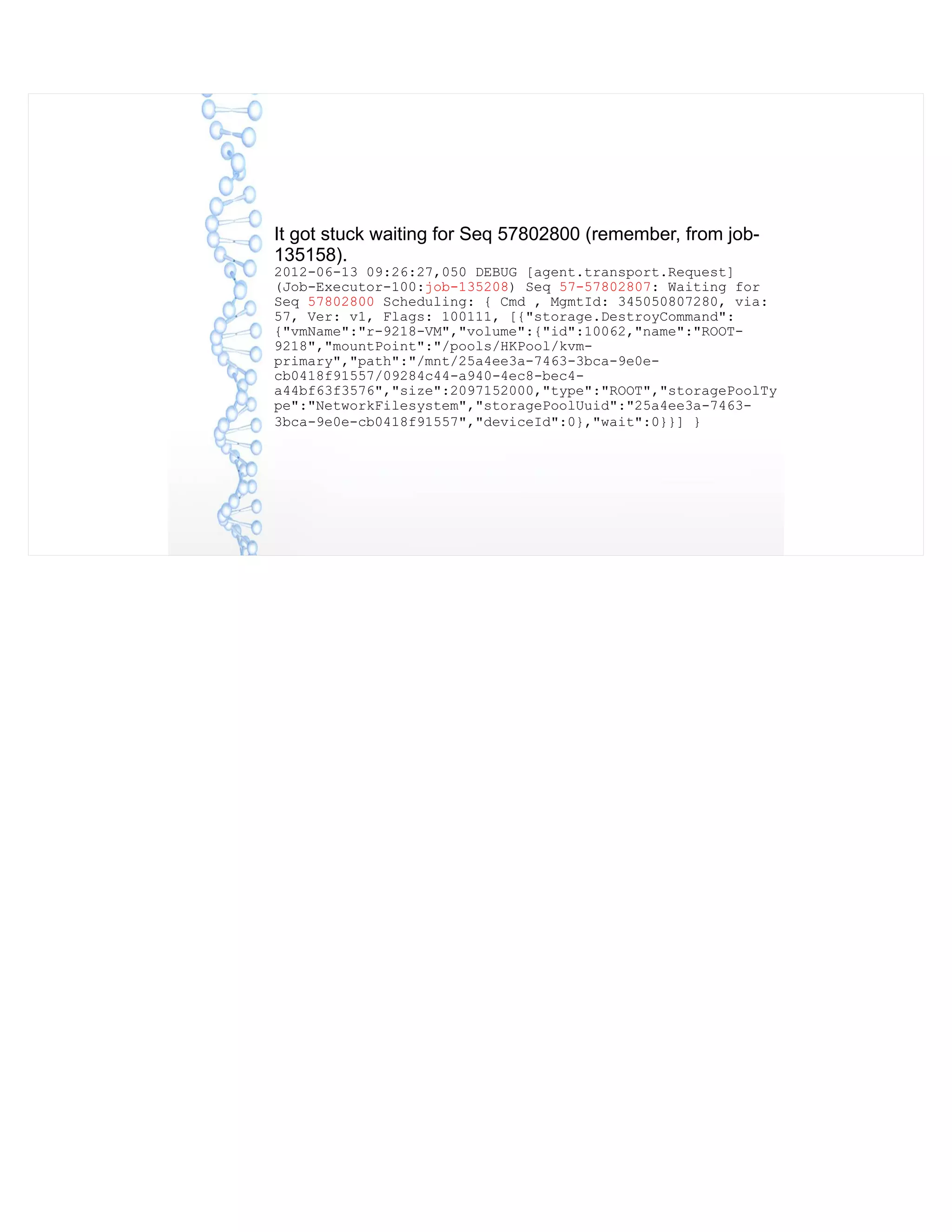 It got stuck waiting for Seq 57802800 (remember, from job-
135158).
2012-06-13 09:26:27,050 DEBUG [agent.transport.Request]
(Job-Executor-100:job-135208) Seq 57-57802807: Waiting for
Seq 57802800 Scheduling: { Cmd , MgmtId: 345050807280, via:
57, Ver: v1, Flags: 100111, [{"storage.DestroyCommand":
{"vmName":"r-9218-VM","volume":{"id":10062,"name":"ROOT-
9218","mountPoint":"/pools/HKPool/kvm-
primary","path":"/mnt/25a4ee3a-7463-3bca-9e0e-
cb0418f91557/09284c44-a940-4ec8-bec4-
a44bf63f3576","size":2097152000,"type":"ROOT","storagePoolTy
pe":"NetworkFilesystem","storagePoolUuid":"25a4ee3a-7463-
3bca-9e0e-cb0418f91557","deviceId":0},"wait":0}}] }
 