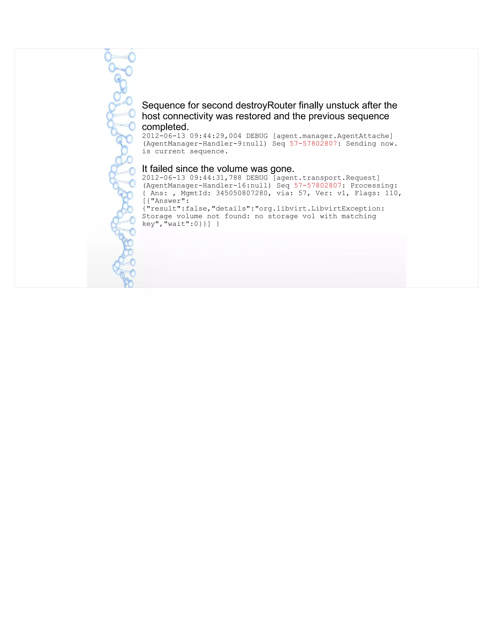Sequence for second destroyRouter finally unstuck after the
host connectivity was restored and the previous sequence
completed.
2012-06-13 09:44:29,004 DEBUG [agent.manager.AgentAttache]
(AgentManager-Handler-9:null) Seq 57-57802807: Sending now.
is current sequence.
It failed since the volume was gone.
2012-06-13 09:44:31,788 DEBUG [agent.transport.Request]
(AgentManager-Handler-16:null) Seq 57-57802807: Processing:
{ Ans: , MgmtId: 345050807280, via: 57, Ver: v1, Flags: 110,
[{"Answer":
{"result":false,"details":"org.libvirt.LibvirtException:
Storage volume not found: no storage vol with matching
key","wait":0}}] }
 