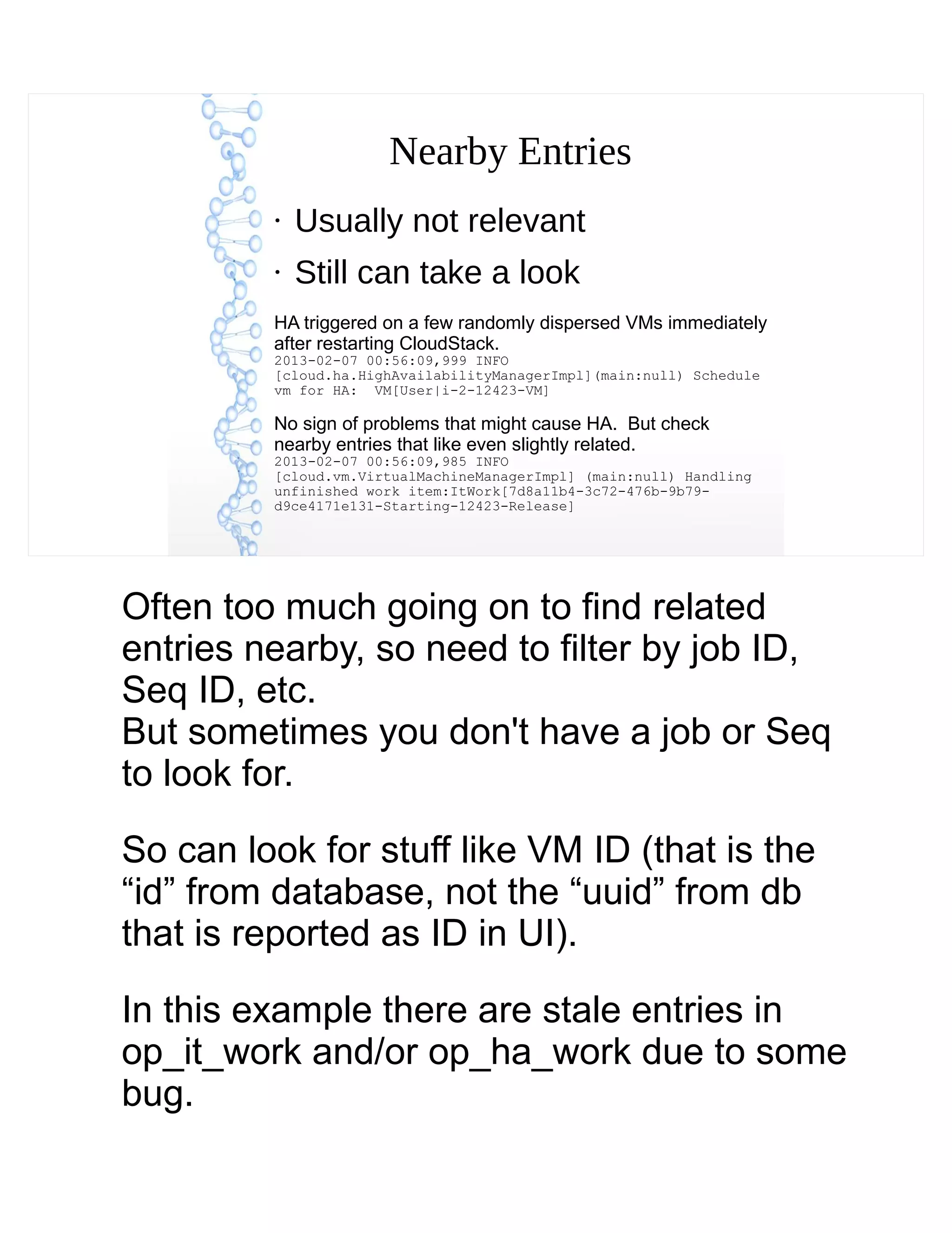 Nearby Entries
●
Usually not relevant
●
Still can take a look
HA triggered on a few randomly dispersed VMs immediately
after restarting CloudStack.
2013-02-07 00:56:09,999 INFO
[cloud.ha.HighAvailabilityManagerImpl](main:null) Schedule
vm for HA: VM[User|i-2-12423-VM]
No sign of problems that might cause HA. But check
nearby entries that like even slightly related.
2013-02-07 00:56:09,985 INFO
[cloud.vm.VirtualMachineManagerImpl] (main:null) Handling
unfinished work item:ItWork[7d8a11b4-3c72-476b-9b79-
d9ce4171e131-Starting-12423-Release]
Often too much going on to find related
entries nearby, so need to filter by job ID,
Seq ID, etc.
But sometimes you don't have a job or Seq
to look for.
So can look for stuff like VM ID (that is the
“id” from database, not the “uuid” from db
that is reported as ID in UI).
In this example there are stale entries in
op_it_work and/or op_ha_work due to some
bug.
 