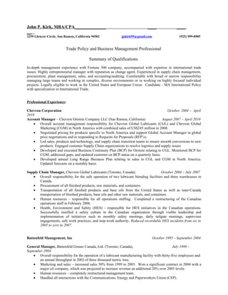 John P. Kirk, MBA/CPA______________                                            ____               ____
__
3259 Glencoe Circle, San Ramon, California 94582              jpkirk99@gmail.com                    (925) 999-8905


                         Trade Policy and Business Management Professional

                                         Summary of Qualifications
In-depth management experience with Fortune 500 company, accompanied with expertise in international trade
issues. Highly entrepreneurial manager with reputation as change agent. Experienced in supply chain management,
procurement, plant management, sales, and accounting/auditing. Comfortable with broad or narrow responsibility
managing large teams and working in complex, diverse environments or in working on highly focused individual
projects. Legally eligible to work in the United States and European Union. Candidate - MA International Policy
with specialization in International Trade.


Professional Experience:

Chevron Corporation                                                                       October 2004 – April
2010
Account Manager – Chevron Oronite Company LLC (San Ramon, California)                  August 2007 – April 2010
    • Overall account management responsibility for Chevron Global Lubricants (CGL) and Chevron Global
       Marketing (CGM) in North America with combined sales of US$245 million in 2008.
    • Negotiated pricing for products specific to North America and support Global Account Manager in global
       price negotiations and in responding to Requests for Proposals (RFP’s).
    • Led sales, products and technology, and supply chain transition teams to ensure smooth conversions to new
       products. Engaged customer Supply Chain organizations to resolve logistics and supply issues
    • Developed and executed Business Continuity Plan (BCP) for Oronite relating to CGL. Monitored BCP for
       CGM, addressed gaps, and updated customer on BCP status on a quarterly basis.
    • Developed annual Long Range Business Plan relating to sales to CGL and CGM in North America.
       Updated forecasts on a monthly basis.

Supply Chain Manager, Chevron Global Lubricants (Toronto, Canada)                         October 2004 – July 2007
   • Overall responsibility for the safe operation of two lubricant blending facilities and three warehouses in
       Canada.
   • Procurement of all finished products, raw materials, and containers.
   • Transportation of all finished products and base oils from the United States as well as inter-Canada
       transportation of finished products, base oils and other raw materials, and containers.
   • Human resources – responsible for all operations staffing. Completed a restructuring of the Canadian
       operations staff in February 2006.
   • Health, Environment and Safety (HES) - responsible for HES initiatives in the Canadian operations.
       Successfully instilled a safety culture in the Canadian organization through visible leadership and
       implementation of initiatives such as monthly safety meetings, daily tailgate meetings, supervisor
       engagements, safe work practices, and stop-work authority. Reduced recordable HES incidents from six in
       2005 to zero in 2007.


Battenfeld Management, Inc                                                         October 1995 – September 2004

General Manager, Battenfeld Grease Canada, Ltd. (Toronto, Canada),                                July 1999 –
September 2004
    • Overall responsibility for the operation of a lubricant manufacturing facility with thirty-five employees and
        an annual throughput in 2003 of three thousand metric tons.
    • Marketing and sales – increased sales 50% from 1999 to 2003. Won a significant contract in 2004 with a
        major oil company, which was projected to increase revenue an additional 20% over 2003 levels.
    • Human resources – completely restructured management team.
    • Handled all interactions with the Communications, Energy and Paperworkers Union (CEP).
 