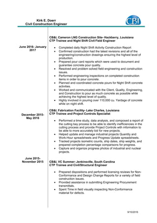 Kirk E. Doerr
Civil Construction Engineer
June 2016- January
2017
December 2015-
May 2016
June 2015-
November 2015
CB&I, Cameron LNG Construction Site- Hackberry, Louisiana
CTP Trainee and Night Shift Civil Field Engineer
• Completed daily Night Shift Activity Construction Report
• Confirmed construction had the latest revisions and all of the
engineering/construction drawings ensuring the highest level of
production.
• Prepared pour card reports which were used to document and
guarantee concrete pour quality.
• Resolved and problem solved field engineering and construction
issues.
• Performed engineering inspections on completed construction
items in order to pour concrete.
• Planned and coordinated concrete pours for Night Shift concrete
activities.
• Worked and communicated with the Client, Quality, Engineering,
and Construction to pour as much concrete as possible while
achieving the highest level of quality.
• Highly involved in pouring over 110,000 cu. Yardage of concrete
while on night shift.
CB&I, Fabrication Facility- Lake Charles, Louisiana
CTP Trainee and Project Controls Specialist
• Performed a time study, data analysis, and composed a report of
the cutting bay process to be able to identify inefficiencies in the
cutting process and provide Project Controls with information to
be able to more accurately bid for new projects.
• Helped update and manage industrial projects Quantity and
Work-Hour spreadsheets and Progress Update spreadsheets.
• Tracked projects isometric counts, ship dates, ship weights, and
prepared completion percentage comparisons for progress.
• Capture and organize progress photos of industrial and nuclear
projects.
CB&I, VC Summer- Jenkinsville, South Carolina
CTP Trainee and Civil/Structural Engineer
• Prepared dispositions and performed licensing reviews for Non-
Conformance and Design Change Reports for a variety of field
construction issues.
• Provided assistance in submitting Engineering Procurement
transmittals.
• Spent Time in field visually inspecting Non-Conformance
material for defects.
9/10/2016
 