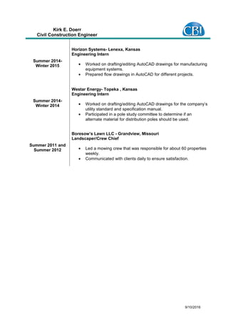 Kirk E. Doerr
Civil Construction Engineer
Summer 2014-
Winter 2015
Horizon Systems- Lenexa, Kansas
Engineering Intern
• Worked on drafting/editing AutoCAD drawings for manufacturing
equipment systems.
• Prepared flow drawings in AutoCAD for different projects.
Summer 2014-
Winter 2014
Westar Energy- Topeka , Kansas
Engineering Intern
• Worked on drafting/editing AutoCAD drawings for the company’s
utility standard and specification manual.
• Participated in a pole study committee to determine if an
alternate material for distribution poles should be used.
Summer 2011 and
Summer 2012
Boresow’s Lawn LLC - Grandview, Missouri
Landscaper/Crew Chief
• Led a mowing crew that was responsible for about 60 properties
weekly.
• Communicated with clients daily to ensure satisfaction.
9/10/2016
 